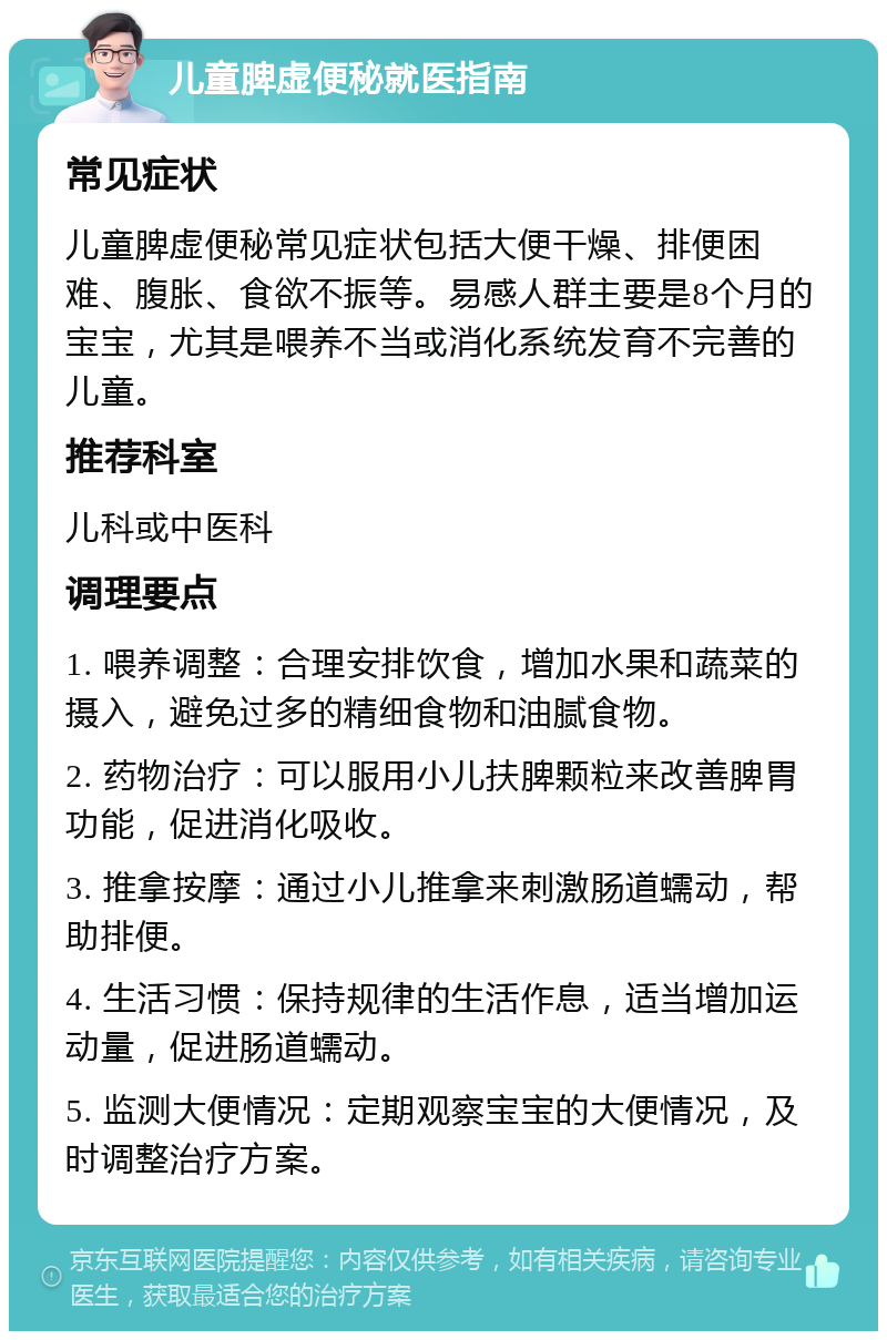 儿童脾虚便秘就医指南 常见症状 儿童脾虚便秘常见症状包括大便干燥、排便困难、腹胀、食欲不振等。易感人群主要是8个月的宝宝，尤其是喂养不当或消化系统发育不完善的儿童。 推荐科室 儿科或中医科 调理要点 1. 喂养调整：合理安排饮食，增加水果和蔬菜的摄入，避免过多的精细食物和油腻食物。 2. 药物治疗：可以服用小儿扶脾颗粒来改善脾胃功能，促进消化吸收。 3. 推拿按摩：通过小儿推拿来刺激肠道蠕动，帮助排便。 4. 生活习惯：保持规律的生活作息，适当增加运动量，促进肠道蠕动。 5. 监测大便情况：定期观察宝宝的大便情况，及时调整治疗方案。