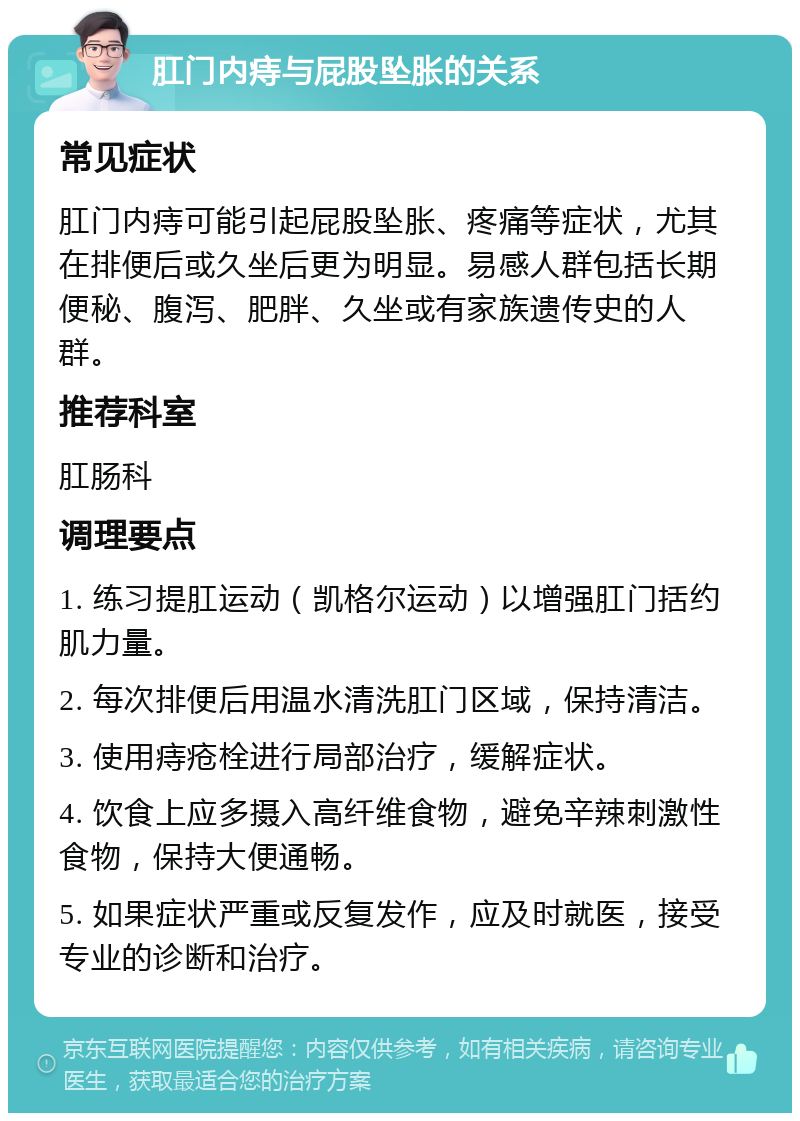 肛门内痔与屁股坠胀的关系 常见症状 肛门内痔可能引起屁股坠胀、疼痛等症状，尤其在排便后或久坐后更为明显。易感人群包括长期便秘、腹泻、肥胖、久坐或有家族遗传史的人群。 推荐科室 肛肠科 调理要点 1. 练习提肛运动（凯格尔运动）以增强肛门括约肌力量。 2. 每次排便后用温水清洗肛门区域，保持清洁。 3. 使用痔疮栓进行局部治疗，缓解症状。 4. 饮食上应多摄入高纤维食物，避免辛辣刺激性食物，保持大便通畅。 5. 如果症状严重或反复发作，应及时就医，接受专业的诊断和治疗。