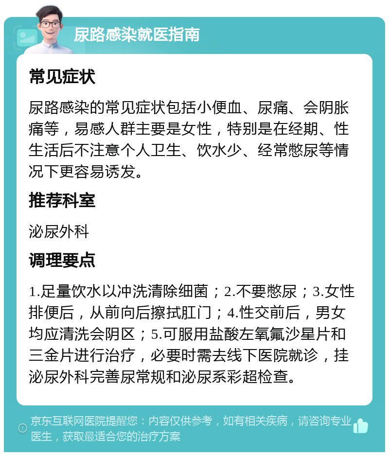 尿路感染就医指南 常见症状 尿路感染的常见症状包括小便血、尿痛、会阴胀痛等，易感人群主要是女性，特别是在经期、性生活后不注意个人卫生、饮水少、经常憋尿等情况下更容易诱发。 推荐科室 泌尿外科 调理要点 1.足量饮水以冲洗清除细菌；2.不要憋尿；3.女性排便后，从前向后擦拭肛门；4.性交前后，男女均应清洗会阴区；5.可服用盐酸左氧氟沙星片和三金片进行治疗，必要时需去线下医院就诊，挂泌尿外科完善尿常规和泌尿系彩超检查。