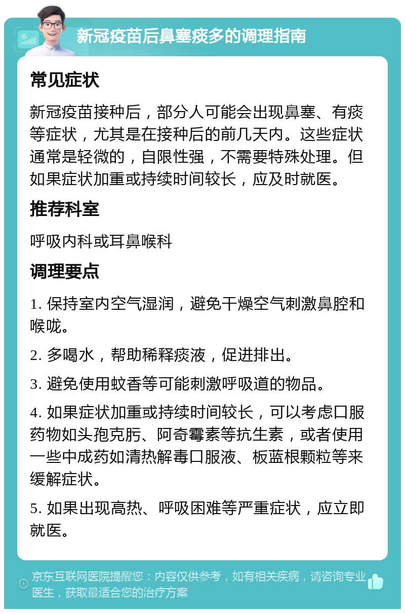 新冠疫苗后鼻塞痰多的调理指南 常见症状 新冠疫苗接种后，部分人可能会出现鼻塞、有痰等症状，尤其是在接种后的前几天内。这些症状通常是轻微的，自限性强，不需要特殊处理。但如果症状加重或持续时间较长，应及时就医。 推荐科室 呼吸内科或耳鼻喉科 调理要点 1. 保持室内空气湿润，避免干燥空气刺激鼻腔和喉咙。 2. 多喝水，帮助稀释痰液，促进排出。 3. 避免使用蚊香等可能刺激呼吸道的物品。 4. 如果症状加重或持续时间较长，可以考虑口服药物如头孢克肟、阿奇霉素等抗生素，或者使用一些中成药如清热解毒口服液、板蓝根颗粒等来缓解症状。 5. 如果出现高热、呼吸困难等严重症状，应立即就医。