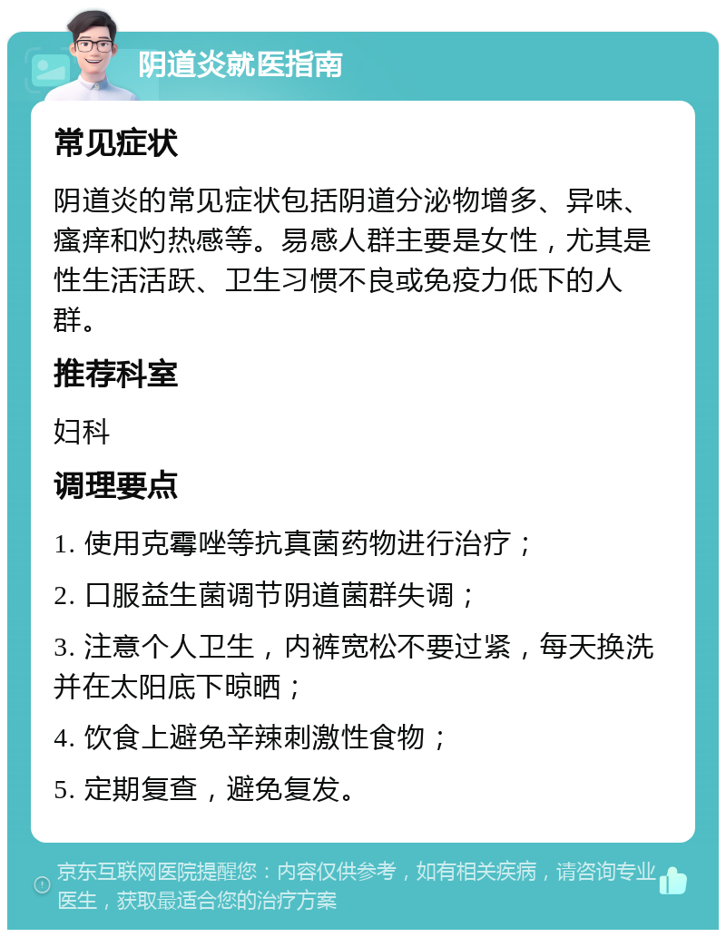 阴道炎就医指南 常见症状 阴道炎的常见症状包括阴道分泌物增多、异味、瘙痒和灼热感等。易感人群主要是女性，尤其是性生活活跃、卫生习惯不良或免疫力低下的人群。 推荐科室 妇科 调理要点 1. 使用克霉唑等抗真菌药物进行治疗； 2. 口服益生菌调节阴道菌群失调； 3. 注意个人卫生，内裤宽松不要过紧，每天换洗并在太阳底下晾晒； 4. 饮食上避免辛辣刺激性食物； 5. 定期复查，避免复发。