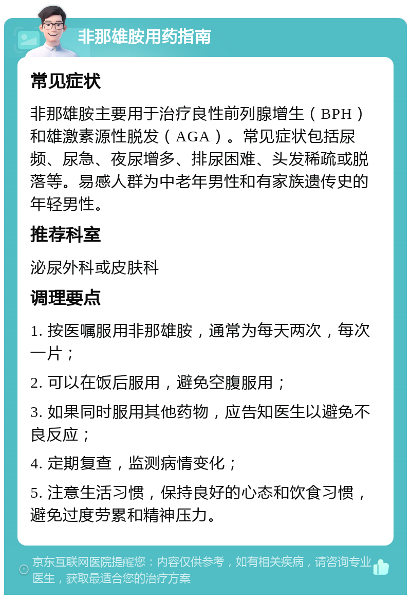 非那雄胺用药指南 常见症状 非那雄胺主要用于治疗良性前列腺增生（BPH）和雄激素源性脱发（AGA）。常见症状包括尿频、尿急、夜尿增多、排尿困难、头发稀疏或脱落等。易感人群为中老年男性和有家族遗传史的年轻男性。 推荐科室 泌尿外科或皮肤科 调理要点 1. 按医嘱服用非那雄胺，通常为每天两次，每次一片； 2. 可以在饭后服用，避免空腹服用； 3. 如果同时服用其他药物，应告知医生以避免不良反应； 4. 定期复查，监测病情变化； 5. 注意生活习惯，保持良好的心态和饮食习惯，避免过度劳累和精神压力。