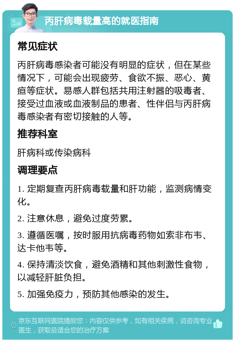 丙肝病毒载量高的就医指南 常见症状 丙肝病毒感染者可能没有明显的症状，但在某些情况下，可能会出现疲劳、食欲不振、恶心、黄疸等症状。易感人群包括共用注射器的吸毒者、接受过血液或血液制品的患者、性伴侣与丙肝病毒感染者有密切接触的人等。 推荐科室 肝病科或传染病科 调理要点 1. 定期复查丙肝病毒载量和肝功能，监测病情变化。 2. 注意休息，避免过度劳累。 3. 遵循医嘱，按时服用抗病毒药物如索非布韦、达卡他韦等。 4. 保持清淡饮食，避免酒精和其他刺激性食物，以减轻肝脏负担。 5. 加强免疫力，预防其他感染的发生。