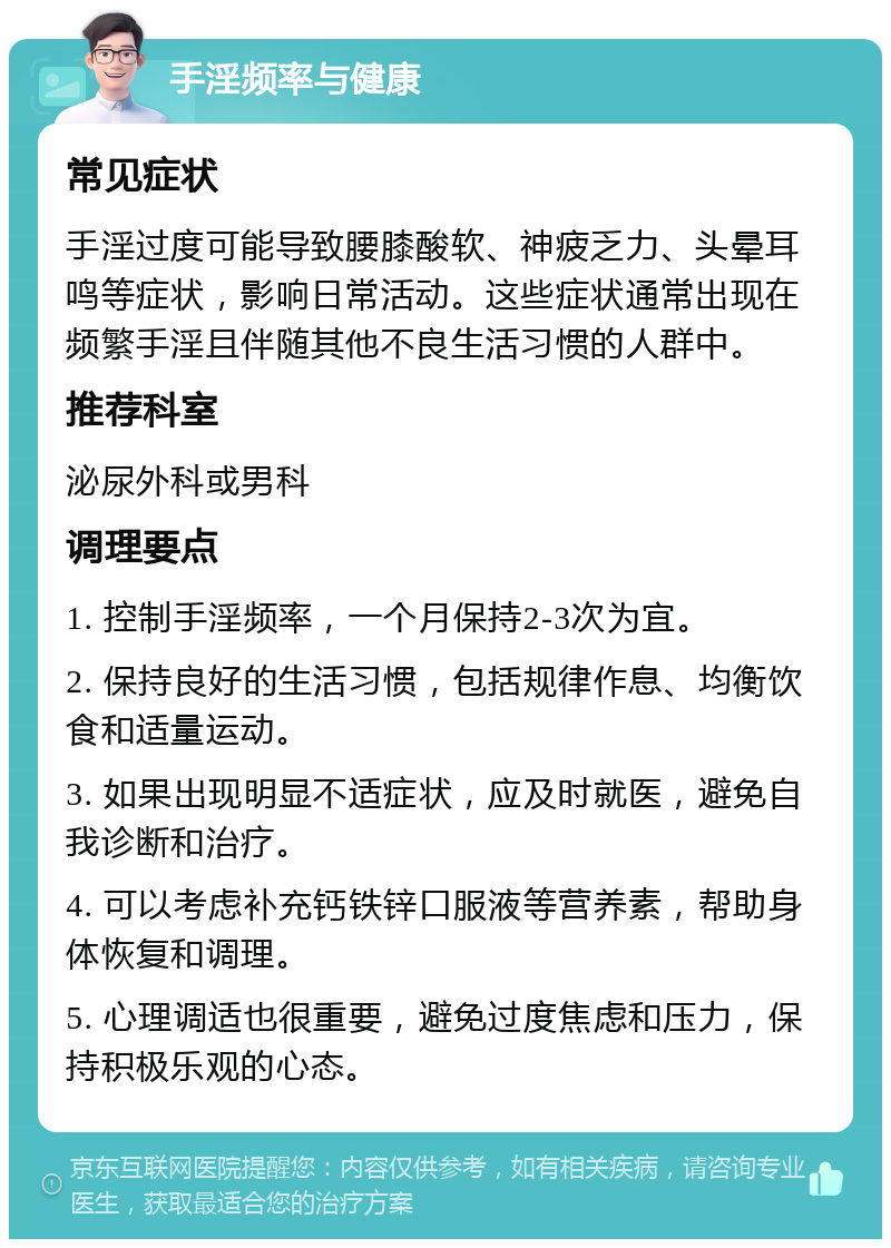 手淫频率与健康 常见症状 手淫过度可能导致腰膝酸软、神疲乏力、头晕耳鸣等症状，影响日常活动。这些症状通常出现在频繁手淫且伴随其他不良生活习惯的人群中。 推荐科室 泌尿外科或男科 调理要点 1. 控制手淫频率，一个月保持2-3次为宜。 2. 保持良好的生活习惯，包括规律作息、均衡饮食和适量运动。 3. 如果出现明显不适症状，应及时就医，避免自我诊断和治疗。 4. 可以考虑补充钙铁锌口服液等营养素，帮助身体恢复和调理。 5. 心理调适也很重要，避免过度焦虑和压力，保持积极乐观的心态。