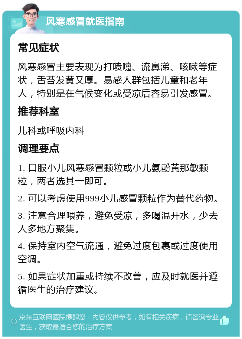 风寒感冒就医指南 常见症状 风寒感冒主要表现为打喷嚏、流鼻涕、咳嗽等症状，舌苔发黄又厚。易感人群包括儿童和老年人，特别是在气候变化或受凉后容易引发感冒。 推荐科室 儿科或呼吸内科 调理要点 1. 口服小儿风寒感冒颗粒或小儿氨酚黄那敏颗粒，两者选其一即可。 2. 可以考虑使用999小儿感冒颗粒作为替代药物。 3. 注意合理喂养，避免受凉，多喝温开水，少去人多地方聚集。 4. 保持室内空气流通，避免过度包裹或过度使用空调。 5. 如果症状加重或持续不改善，应及时就医并遵循医生的治疗建议。