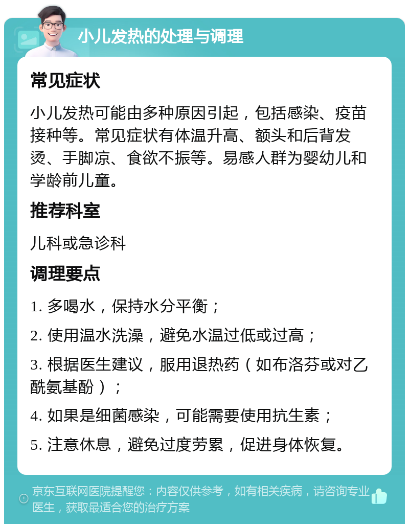 小儿发热的处理与调理 常见症状 小儿发热可能由多种原因引起，包括感染、疫苗接种等。常见症状有体温升高、额头和后背发烫、手脚凉、食欲不振等。易感人群为婴幼儿和学龄前儿童。 推荐科室 儿科或急诊科 调理要点 1. 多喝水，保持水分平衡； 2. 使用温水洗澡，避免水温过低或过高； 3. 根据医生建议，服用退热药（如布洛芬或对乙酰氨基酚）； 4. 如果是细菌感染，可能需要使用抗生素； 5. 注意休息，避免过度劳累，促进身体恢复。