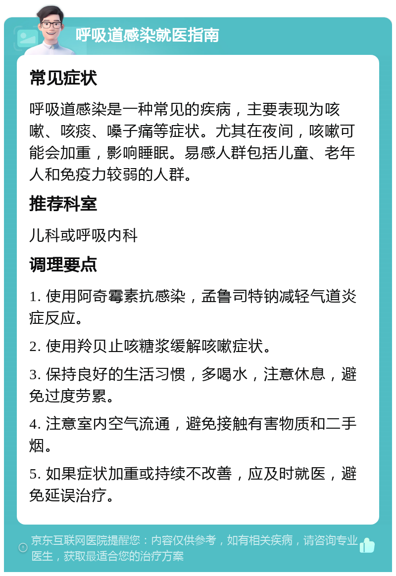 呼吸道感染就医指南 常见症状 呼吸道感染是一种常见的疾病，主要表现为咳嗽、咳痰、嗓子痛等症状。尤其在夜间，咳嗽可能会加重，影响睡眠。易感人群包括儿童、老年人和免疫力较弱的人群。 推荐科室 儿科或呼吸内科 调理要点 1. 使用阿奇霉素抗感染，孟鲁司特钠减轻气道炎症反应。 2. 使用羚贝止咳糖浆缓解咳嗽症状。 3. 保持良好的生活习惯，多喝水，注意休息，避免过度劳累。 4. 注意室内空气流通，避免接触有害物质和二手烟。 5. 如果症状加重或持续不改善，应及时就医，避免延误治疗。