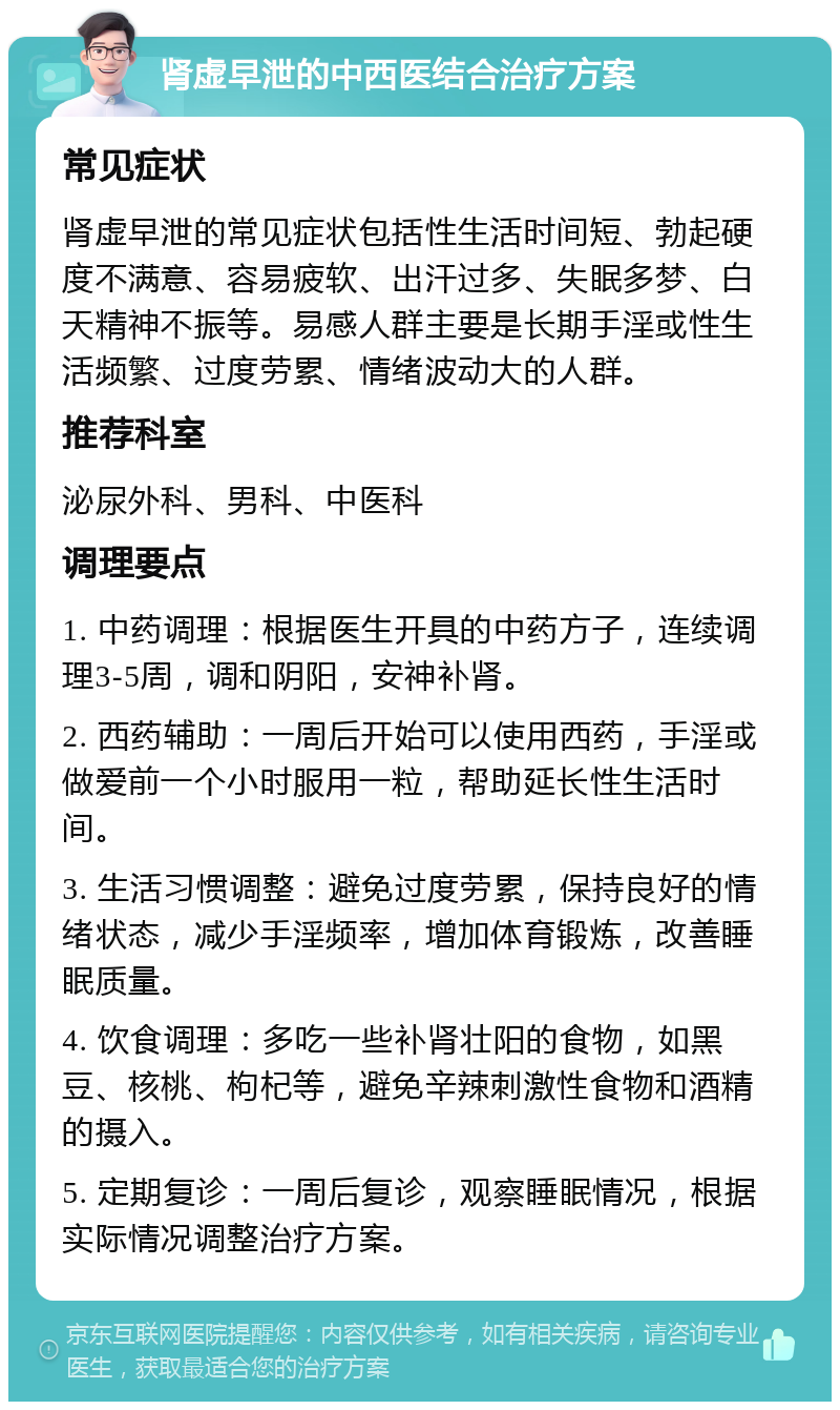 肾虚早泄的中西医结合治疗方案 常见症状 肾虚早泄的常见症状包括性生活时间短、勃起硬度不满意、容易疲软、出汗过多、失眠多梦、白天精神不振等。易感人群主要是长期手淫或性生活频繁、过度劳累、情绪波动大的人群。 推荐科室 泌尿外科、男科、中医科 调理要点 1. 中药调理：根据医生开具的中药方子，连续调理3-5周，调和阴阳，安神补肾。 2. 西药辅助：一周后开始可以使用西药，手淫或做爱前一个小时服用一粒，帮助延长性生活时间。 3. 生活习惯调整：避免过度劳累，保持良好的情绪状态，减少手淫频率，增加体育锻炼，改善睡眠质量。 4. 饮食调理：多吃一些补肾壮阳的食物，如黑豆、核桃、枸杞等，避免辛辣刺激性食物和酒精的摄入。 5. 定期复诊：一周后复诊，观察睡眠情况，根据实际情况调整治疗方案。