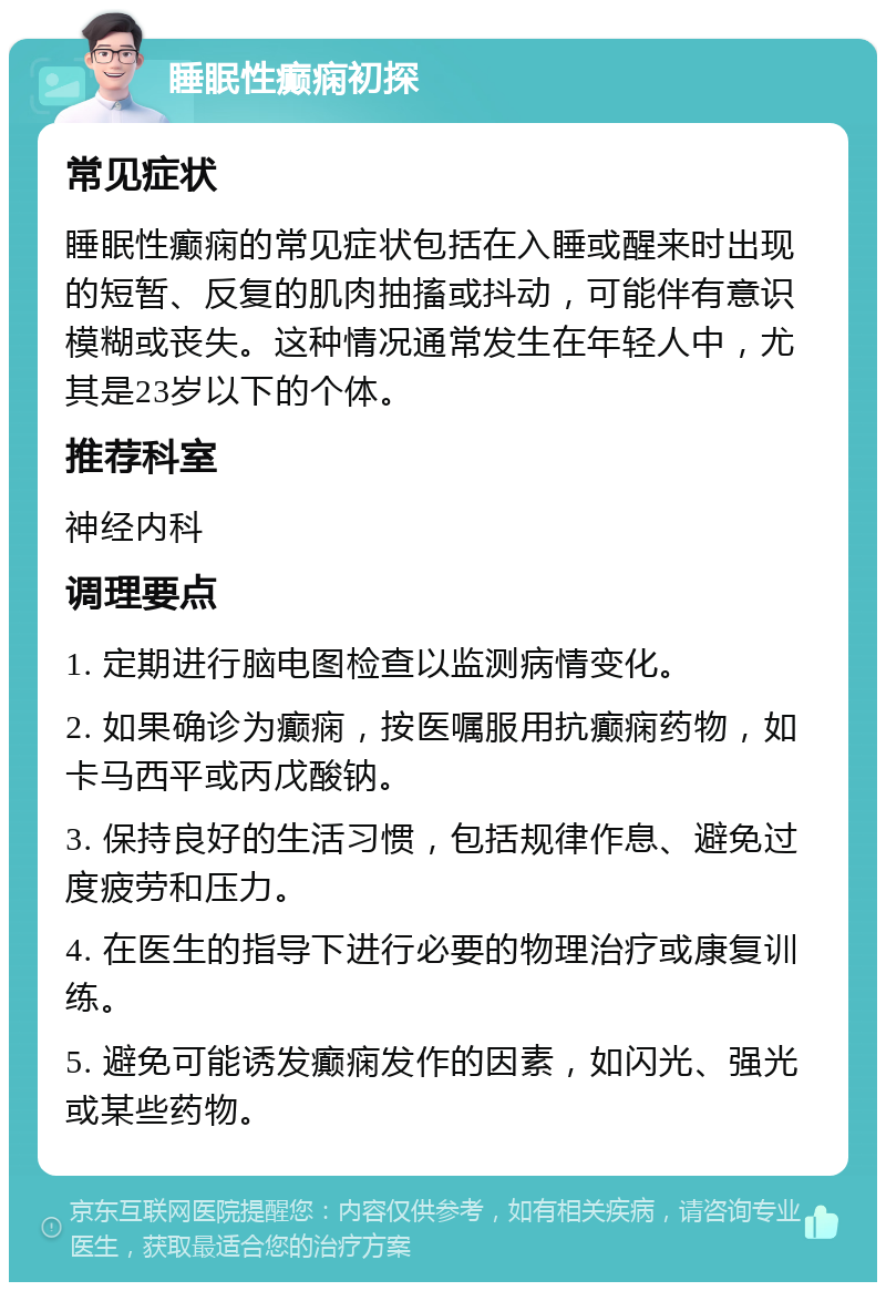 睡眠性癫痫初探 常见症状 睡眠性癫痫的常见症状包括在入睡或醒来时出现的短暂、反复的肌肉抽搐或抖动，可能伴有意识模糊或丧失。这种情况通常发生在年轻人中，尤其是23岁以下的个体。 推荐科室 神经内科 调理要点 1. 定期进行脑电图检查以监测病情变化。 2. 如果确诊为癫痫，按医嘱服用抗癫痫药物，如卡马西平或丙戊酸钠。 3. 保持良好的生活习惯，包括规律作息、避免过度疲劳和压力。 4. 在医生的指导下进行必要的物理治疗或康复训练。 5. 避免可能诱发癫痫发作的因素，如闪光、强光或某些药物。