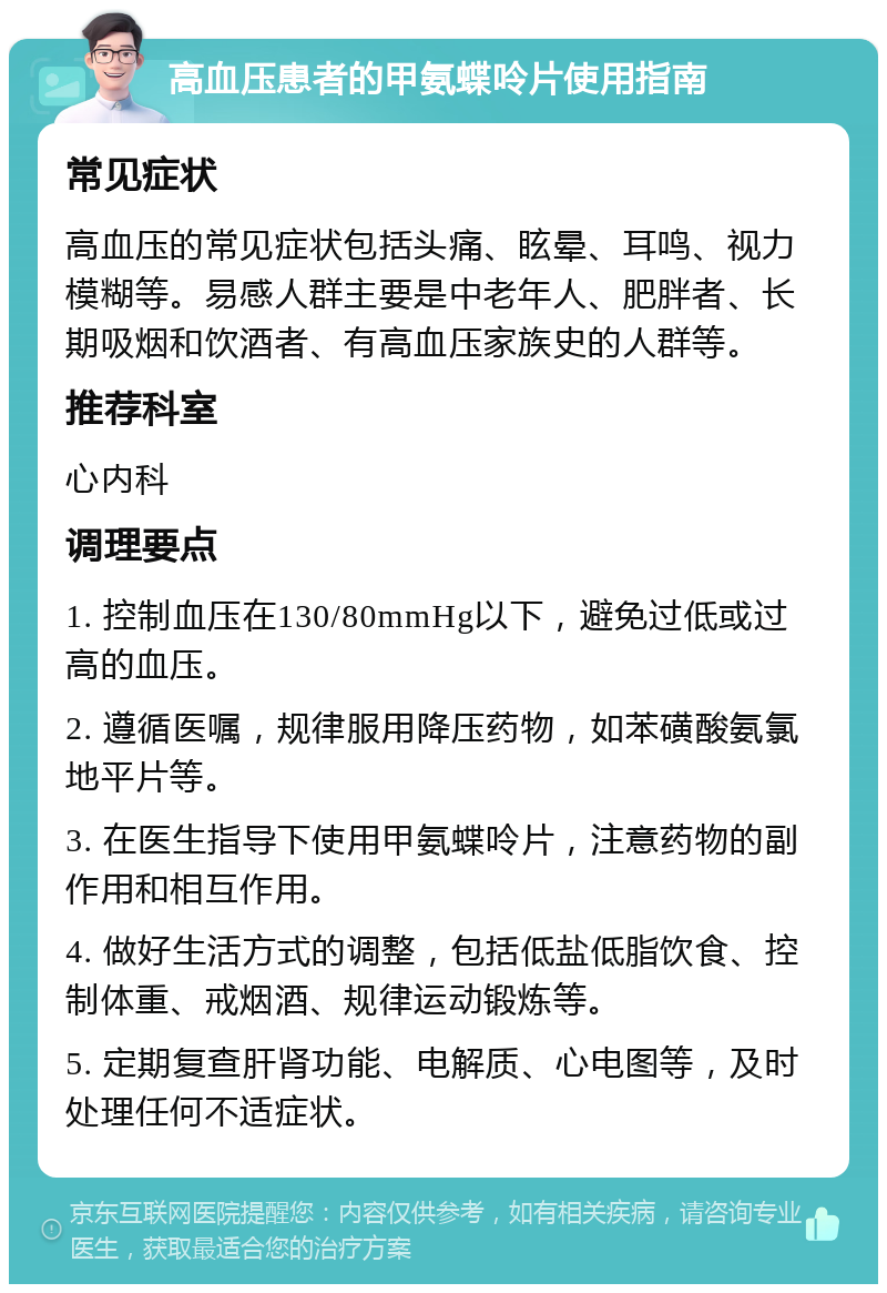 高血压患者的甲氨蝶呤片使用指南 常见症状 高血压的常见症状包括头痛、眩晕、耳鸣、视力模糊等。易感人群主要是中老年人、肥胖者、长期吸烟和饮酒者、有高血压家族史的人群等。 推荐科室 心内科 调理要点 1. 控制血压在130/80mmHg以下，避免过低或过高的血压。 2. 遵循医嘱，规律服用降压药物，如苯磺酸氨氯地平片等。 3. 在医生指导下使用甲氨蝶呤片，注意药物的副作用和相互作用。 4. 做好生活方式的调整，包括低盐低脂饮食、控制体重、戒烟酒、规律运动锻炼等。 5. 定期复查肝肾功能、电解质、心电图等，及时处理任何不适症状。