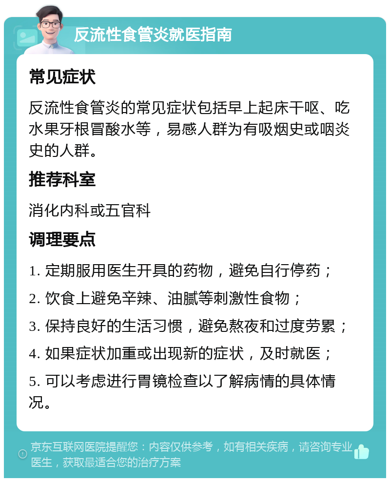 反流性食管炎就医指南 常见症状 反流性食管炎的常见症状包括早上起床干呕、吃水果牙根冒酸水等，易感人群为有吸烟史或咽炎史的人群。 推荐科室 消化内科或五官科 调理要点 1. 定期服用医生开具的药物，避免自行停药； 2. 饮食上避免辛辣、油腻等刺激性食物； 3. 保持良好的生活习惯，避免熬夜和过度劳累； 4. 如果症状加重或出现新的症状，及时就医； 5. 可以考虑进行胃镜检查以了解病情的具体情况。