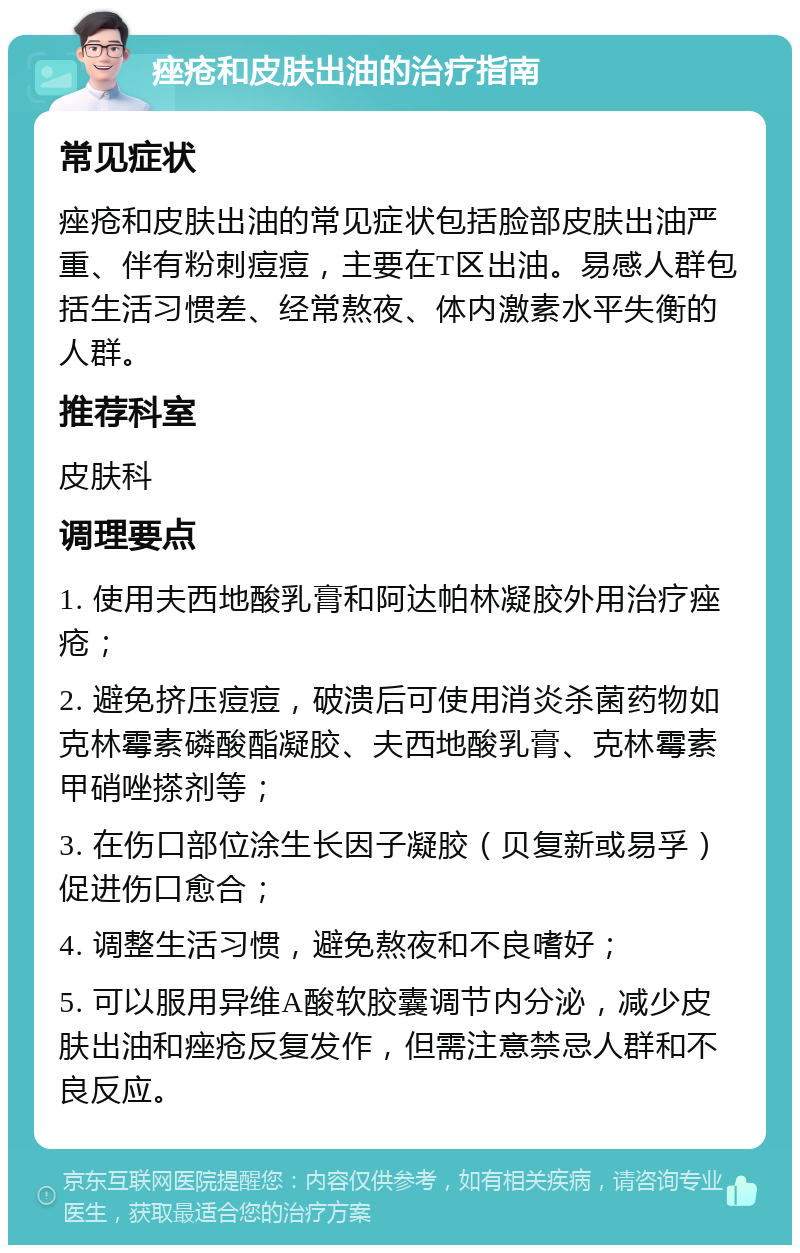 痤疮和皮肤出油的治疗指南 常见症状 痤疮和皮肤出油的常见症状包括脸部皮肤出油严重、伴有粉刺痘痘，主要在T区出油。易感人群包括生活习惯差、经常熬夜、体内激素水平失衡的人群。 推荐科室 皮肤科 调理要点 1. 使用夫西地酸乳膏和阿达帕林凝胶外用治疗痤疮； 2. 避免挤压痘痘，破溃后可使用消炎杀菌药物如克林霉素磷酸酯凝胶、夫西地酸乳膏、克林霉素甲硝唑搽剂等； 3. 在伤口部位涂生长因子凝胶（贝复新或易孚）促进伤口愈合； 4. 调整生活习惯，避免熬夜和不良嗜好； 5. 可以服用异维A酸软胶囊调节内分泌，减少皮肤出油和痤疮反复发作，但需注意禁忌人群和不良反应。