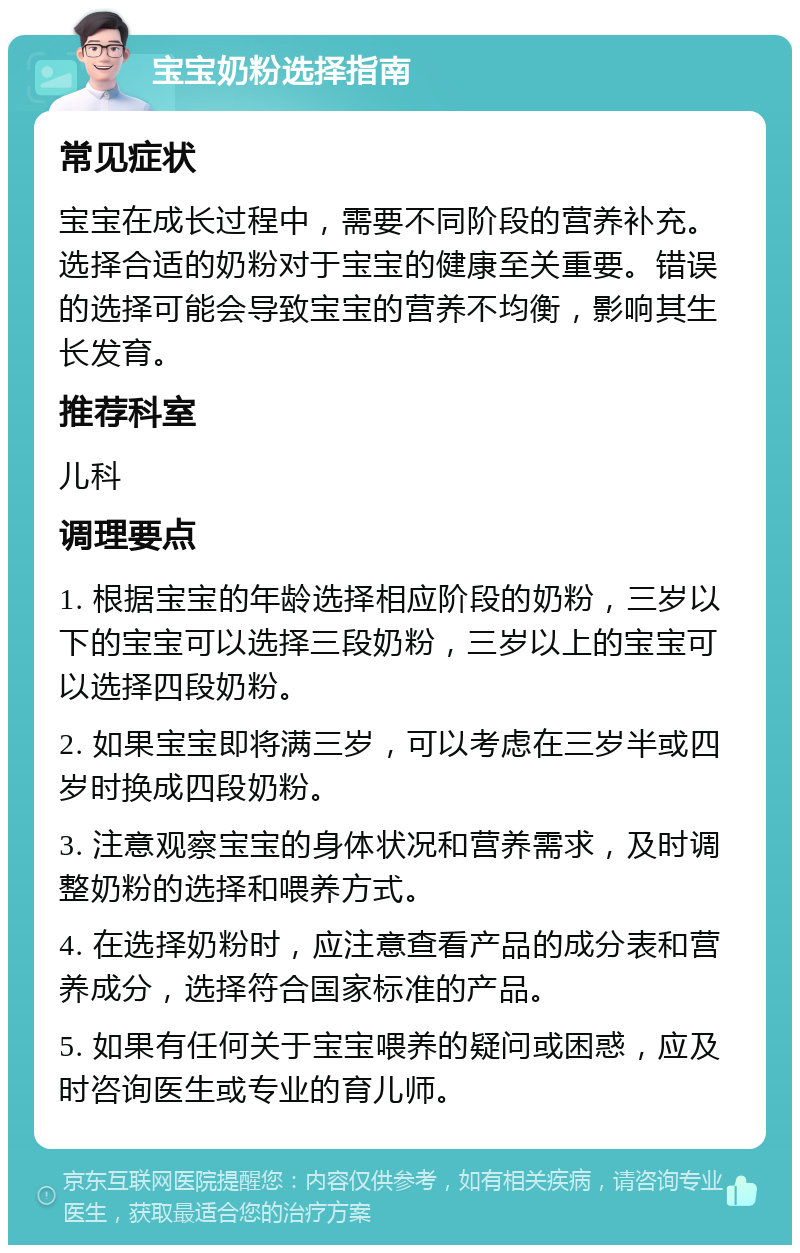 宝宝奶粉选择指南 常见症状 宝宝在成长过程中，需要不同阶段的营养补充。选择合适的奶粉对于宝宝的健康至关重要。错误的选择可能会导致宝宝的营养不均衡，影响其生长发育。 推荐科室 儿科 调理要点 1. 根据宝宝的年龄选择相应阶段的奶粉，三岁以下的宝宝可以选择三段奶粉，三岁以上的宝宝可以选择四段奶粉。 2. 如果宝宝即将满三岁，可以考虑在三岁半或四岁时换成四段奶粉。 3. 注意观察宝宝的身体状况和营养需求，及时调整奶粉的选择和喂养方式。 4. 在选择奶粉时，应注意查看产品的成分表和营养成分，选择符合国家标准的产品。 5. 如果有任何关于宝宝喂养的疑问或困惑，应及时咨询医生或专业的育儿师。