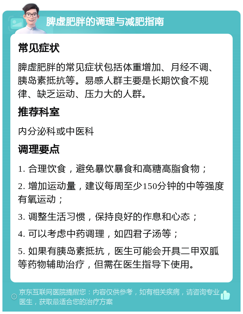 脾虚肥胖的调理与减肥指南 常见症状 脾虚肥胖的常见症状包括体重增加、月经不调、胰岛素抵抗等。易感人群主要是长期饮食不规律、缺乏运动、压力大的人群。 推荐科室 内分泌科或中医科 调理要点 1. 合理饮食，避免暴饮暴食和高糖高脂食物； 2. 增加运动量，建议每周至少150分钟的中等强度有氧运动； 3. 调整生活习惯，保持良好的作息和心态； 4. 可以考虑中药调理，如四君子汤等； 5. 如果有胰岛素抵抗，医生可能会开具二甲双胍等药物辅助治疗，但需在医生指导下使用。