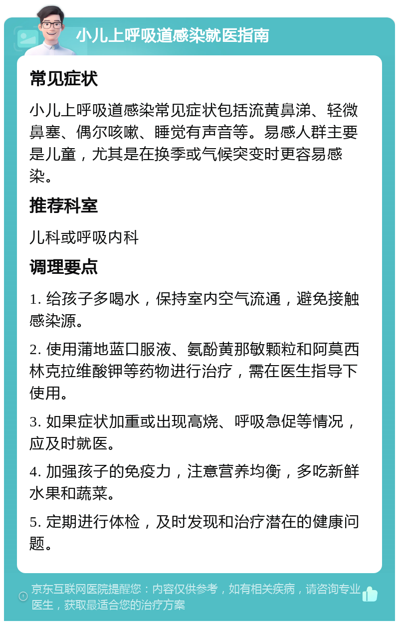 小儿上呼吸道感染就医指南 常见症状 小儿上呼吸道感染常见症状包括流黄鼻涕、轻微鼻塞、偶尔咳嗽、睡觉有声音等。易感人群主要是儿童，尤其是在换季或气候突变时更容易感染。 推荐科室 儿科或呼吸内科 调理要点 1. 给孩子多喝水，保持室内空气流通，避免接触感染源。 2. 使用蒲地蓝口服液、氨酚黄那敏颗粒和阿莫西林克拉维酸钾等药物进行治疗，需在医生指导下使用。 3. 如果症状加重或出现高烧、呼吸急促等情况，应及时就医。 4. 加强孩子的免疫力，注意营养均衡，多吃新鲜水果和蔬菜。 5. 定期进行体检，及时发现和治疗潜在的健康问题。