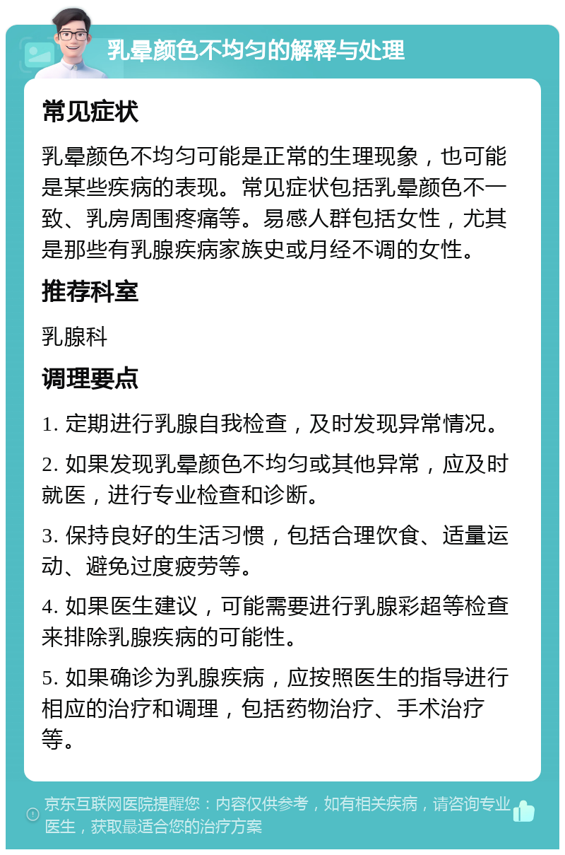 乳晕颜色不均匀的解释与处理 常见症状 乳晕颜色不均匀可能是正常的生理现象，也可能是某些疾病的表现。常见症状包括乳晕颜色不一致、乳房周围疼痛等。易感人群包括女性，尤其是那些有乳腺疾病家族史或月经不调的女性。 推荐科室 乳腺科 调理要点 1. 定期进行乳腺自我检查，及时发现异常情况。 2. 如果发现乳晕颜色不均匀或其他异常，应及时就医，进行专业检查和诊断。 3. 保持良好的生活习惯，包括合理饮食、适量运动、避免过度疲劳等。 4. 如果医生建议，可能需要进行乳腺彩超等检查来排除乳腺疾病的可能性。 5. 如果确诊为乳腺疾病，应按照医生的指导进行相应的治疗和调理，包括药物治疗、手术治疗等。