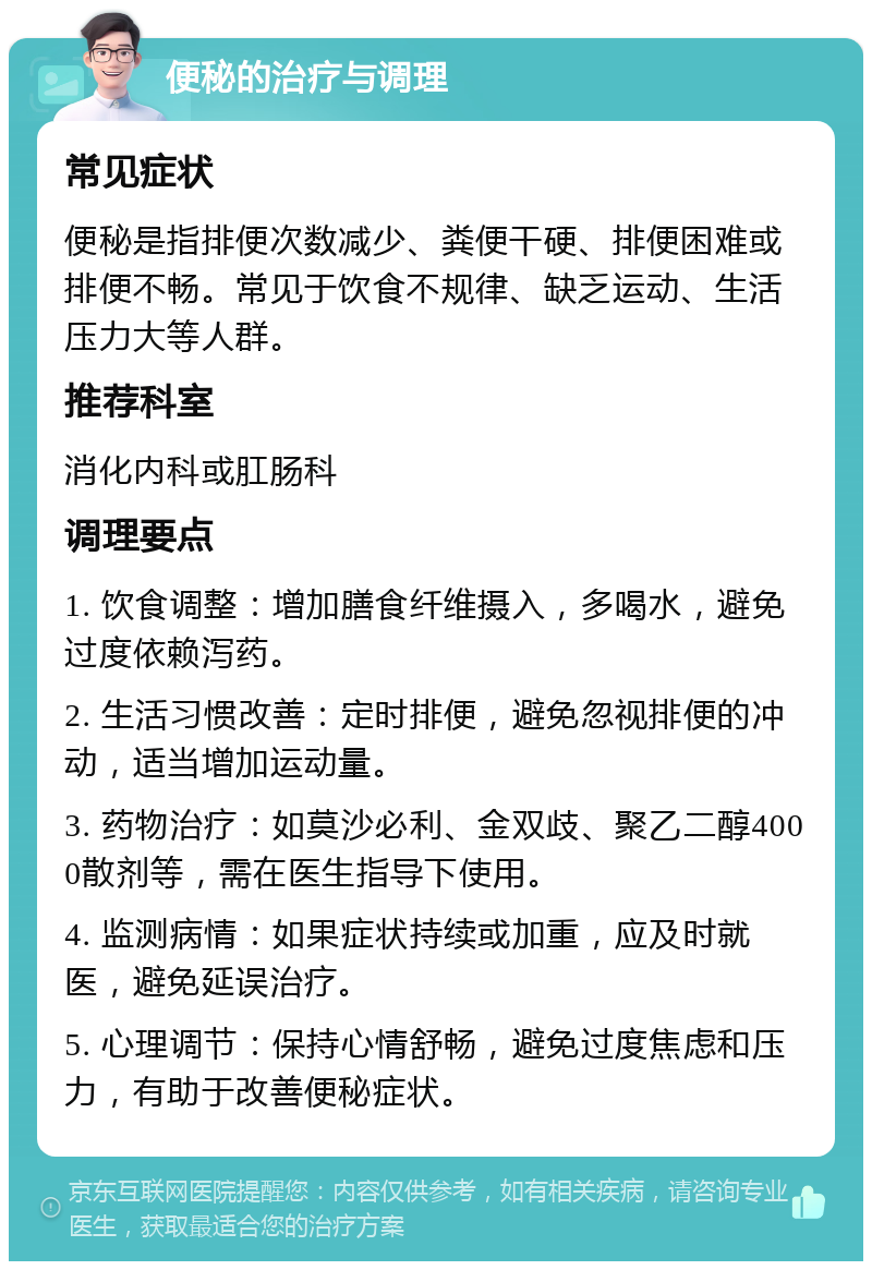 便秘的治疗与调理 常见症状 便秘是指排便次数减少、粪便干硬、排便困难或排便不畅。常见于饮食不规律、缺乏运动、生活压力大等人群。 推荐科室 消化内科或肛肠科 调理要点 1. 饮食调整：增加膳食纤维摄入，多喝水，避免过度依赖泻药。 2. 生活习惯改善：定时排便，避免忽视排便的冲动，适当增加运动量。 3. 药物治疗：如莫沙必利、金双歧、聚乙二醇4000散剂等，需在医生指导下使用。 4. 监测病情：如果症状持续或加重，应及时就医，避免延误治疗。 5. 心理调节：保持心情舒畅，避免过度焦虑和压力，有助于改善便秘症状。