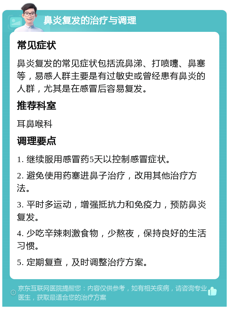 鼻炎复发的治疗与调理 常见症状 鼻炎复发的常见症状包括流鼻涕、打喷嚏、鼻塞等，易感人群主要是有过敏史或曾经患有鼻炎的人群，尤其是在感冒后容易复发。 推荐科室 耳鼻喉科 调理要点 1. 继续服用感冒药5天以控制感冒症状。 2. 避免使用药塞进鼻子治疗，改用其他治疗方法。 3. 平时多运动，增强抵抗力和免疫力，预防鼻炎复发。 4. 少吃辛辣刺激食物，少熬夜，保持良好的生活习惯。 5. 定期复查，及时调整治疗方案。