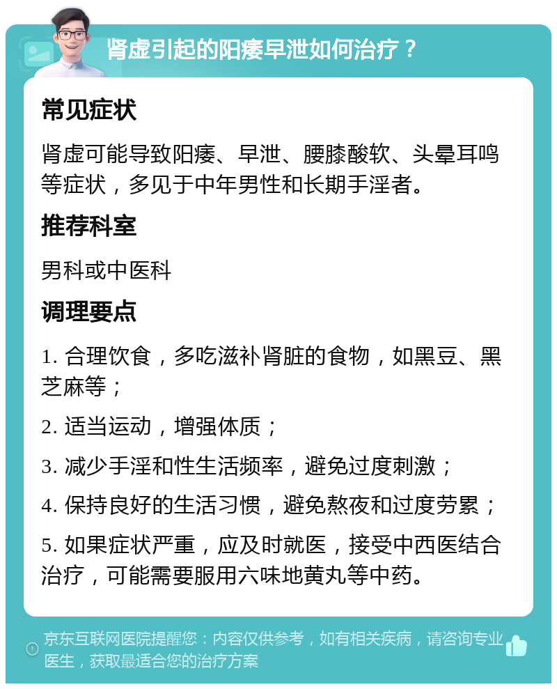 肾虚引起的阳痿早泄如何治疗？ 常见症状 肾虚可能导致阳痿、早泄、腰膝酸软、头晕耳鸣等症状，多见于中年男性和长期手淫者。 推荐科室 男科或中医科 调理要点 1. 合理饮食，多吃滋补肾脏的食物，如黑豆、黑芝麻等； 2. 适当运动，增强体质； 3. 减少手淫和性生活频率，避免过度刺激； 4. 保持良好的生活习惯，避免熬夜和过度劳累； 5. 如果症状严重，应及时就医，接受中西医结合治疗，可能需要服用六味地黄丸等中药。