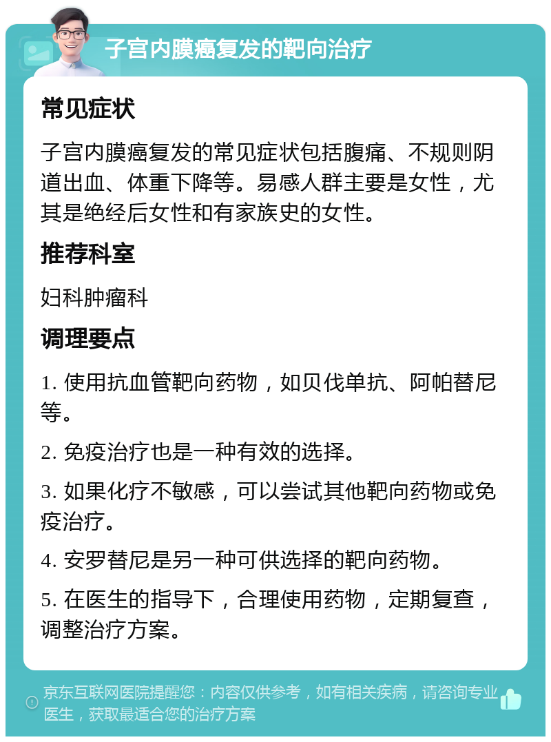 子宫内膜癌复发的靶向治疗 常见症状 子宫内膜癌复发的常见症状包括腹痛、不规则阴道出血、体重下降等。易感人群主要是女性，尤其是绝经后女性和有家族史的女性。 推荐科室 妇科肿瘤科 调理要点 1. 使用抗血管靶向药物，如贝伐单抗、阿帕替尼等。 2. 免疫治疗也是一种有效的选择。 3. 如果化疗不敏感，可以尝试其他靶向药物或免疫治疗。 4. 安罗替尼是另一种可供选择的靶向药物。 5. 在医生的指导下，合理使用药物，定期复查，调整治疗方案。