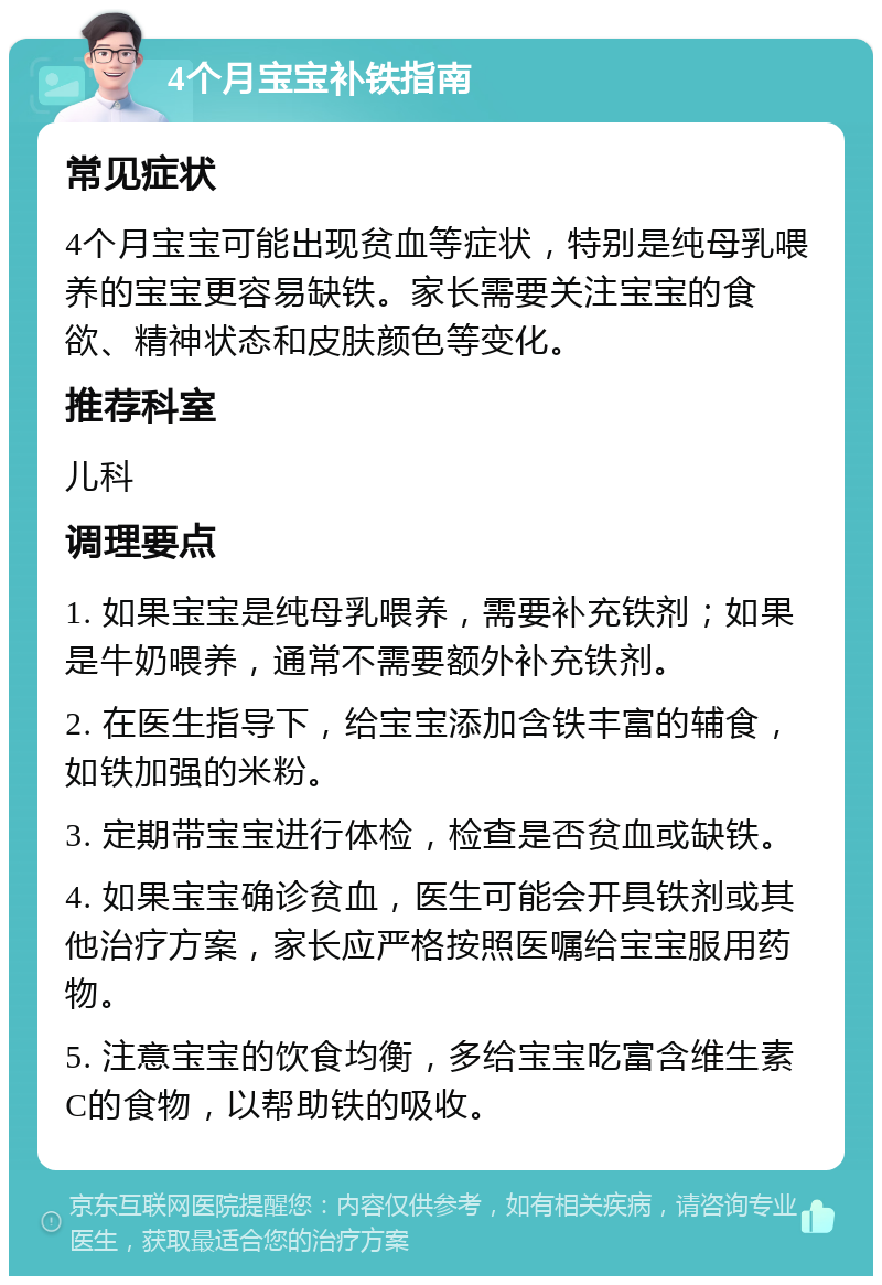 4个月宝宝补铁指南 常见症状 4个月宝宝可能出现贫血等症状，特别是纯母乳喂养的宝宝更容易缺铁。家长需要关注宝宝的食欲、精神状态和皮肤颜色等变化。 推荐科室 儿科 调理要点 1. 如果宝宝是纯母乳喂养，需要补充铁剂；如果是牛奶喂养，通常不需要额外补充铁剂。 2. 在医生指导下，给宝宝添加含铁丰富的辅食，如铁加强的米粉。 3. 定期带宝宝进行体检，检查是否贫血或缺铁。 4. 如果宝宝确诊贫血，医生可能会开具铁剂或其他治疗方案，家长应严格按照医嘱给宝宝服用药物。 5. 注意宝宝的饮食均衡，多给宝宝吃富含维生素C的食物，以帮助铁的吸收。