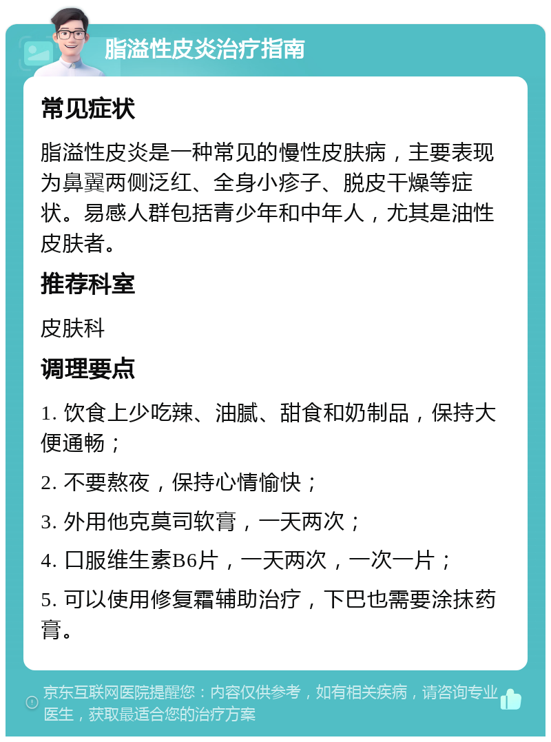 脂溢性皮炎治疗指南 常见症状 脂溢性皮炎是一种常见的慢性皮肤病，主要表现为鼻翼两侧泛红、全身小疹子、脱皮干燥等症状。易感人群包括青少年和中年人，尤其是油性皮肤者。 推荐科室 皮肤科 调理要点 1. 饮食上少吃辣、油腻、甜食和奶制品，保持大便通畅； 2. 不要熬夜，保持心情愉快； 3. 外用他克莫司软膏，一天两次； 4. 口服维生素B6片，一天两次，一次一片； 5. 可以使用修复霜辅助治疗，下巴也需要涂抹药膏。