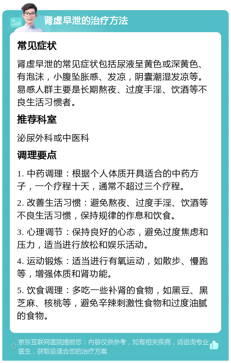 肾虚早泄的治疗方法 常见症状 肾虚早泄的常见症状包括尿液呈黄色或深黄色、有泡沫，小腹坠胀感、发凉，阴囊潮湿发凉等。易感人群主要是长期熬夜、过度手淫、饮酒等不良生活习惯者。 推荐科室 泌尿外科或中医科 调理要点 1. 中药调理：根据个人体质开具适合的中药方子，一个疗程十天，通常不超过三个疗程。 2. 改善生活习惯：避免熬夜、过度手淫、饮酒等不良生活习惯，保持规律的作息和饮食。 3. 心理调节：保持良好的心态，避免过度焦虑和压力，适当进行放松和娱乐活动。 4. 运动锻炼：适当进行有氧运动，如散步、慢跑等，增强体质和肾功能。 5. 饮食调理：多吃一些补肾的食物，如黑豆、黑芝麻、核桃等，避免辛辣刺激性食物和过度油腻的食物。