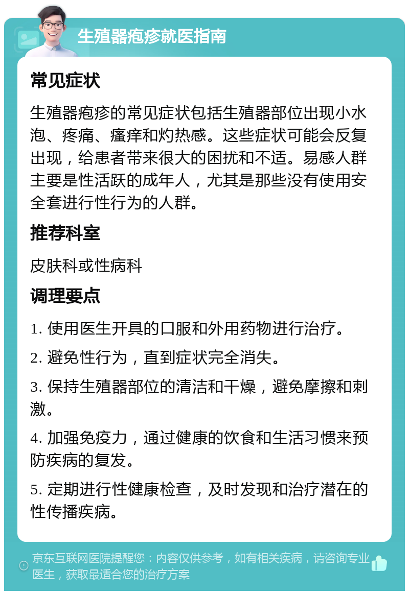 生殖器疱疹就医指南 常见症状 生殖器疱疹的常见症状包括生殖器部位出现小水泡、疼痛、瘙痒和灼热感。这些症状可能会反复出现，给患者带来很大的困扰和不适。易感人群主要是性活跃的成年人，尤其是那些没有使用安全套进行性行为的人群。 推荐科室 皮肤科或性病科 调理要点 1. 使用医生开具的口服和外用药物进行治疗。 2. 避免性行为，直到症状完全消失。 3. 保持生殖器部位的清洁和干燥，避免摩擦和刺激。 4. 加强免疫力，通过健康的饮食和生活习惯来预防疾病的复发。 5. 定期进行性健康检查，及时发现和治疗潜在的性传播疾病。