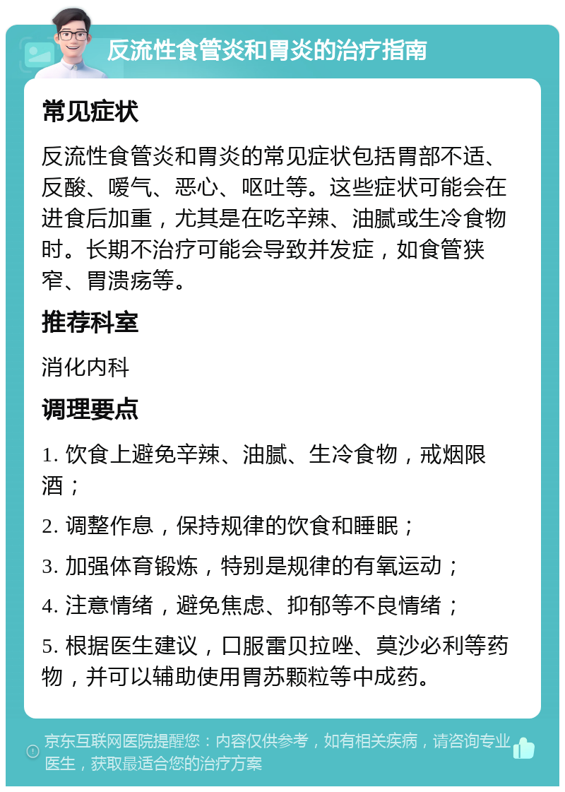 反流性食管炎和胃炎的治疗指南 常见症状 反流性食管炎和胃炎的常见症状包括胃部不适、反酸、嗳气、恶心、呕吐等。这些症状可能会在进食后加重，尤其是在吃辛辣、油腻或生冷食物时。长期不治疗可能会导致并发症，如食管狭窄、胃溃疡等。 推荐科室 消化内科 调理要点 1. 饮食上避免辛辣、油腻、生冷食物，戒烟限酒； 2. 调整作息，保持规律的饮食和睡眠； 3. 加强体育锻炼，特别是规律的有氧运动； 4. 注意情绪，避免焦虑、抑郁等不良情绪； 5. 根据医生建议，口服雷贝拉唑、莫沙必利等药物，并可以辅助使用胃苏颗粒等中成药。