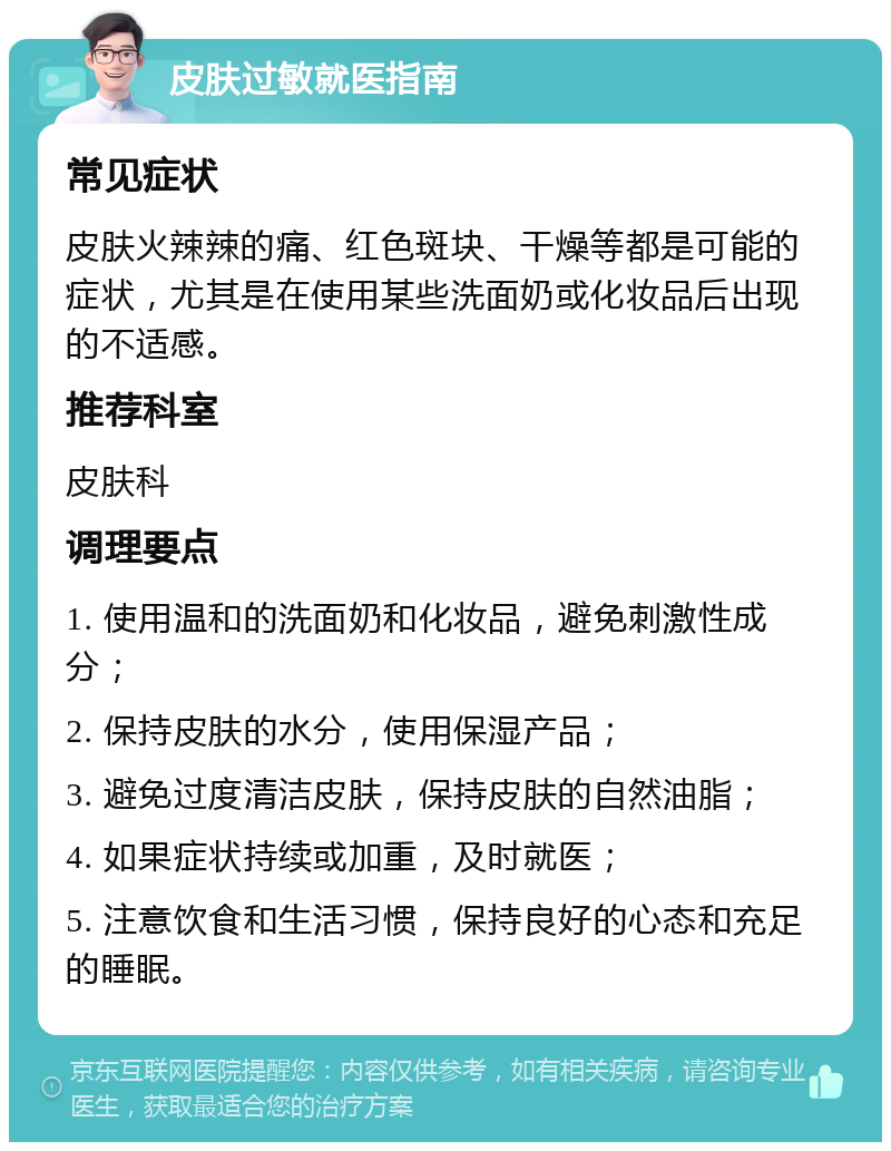 皮肤过敏就医指南 常见症状 皮肤火辣辣的痛、红色斑块、干燥等都是可能的症状，尤其是在使用某些洗面奶或化妆品后出现的不适感。 推荐科室 皮肤科 调理要点 1. 使用温和的洗面奶和化妆品，避免刺激性成分； 2. 保持皮肤的水分，使用保湿产品； 3. 避免过度清洁皮肤，保持皮肤的自然油脂； 4. 如果症状持续或加重，及时就医； 5. 注意饮食和生活习惯，保持良好的心态和充足的睡眠。