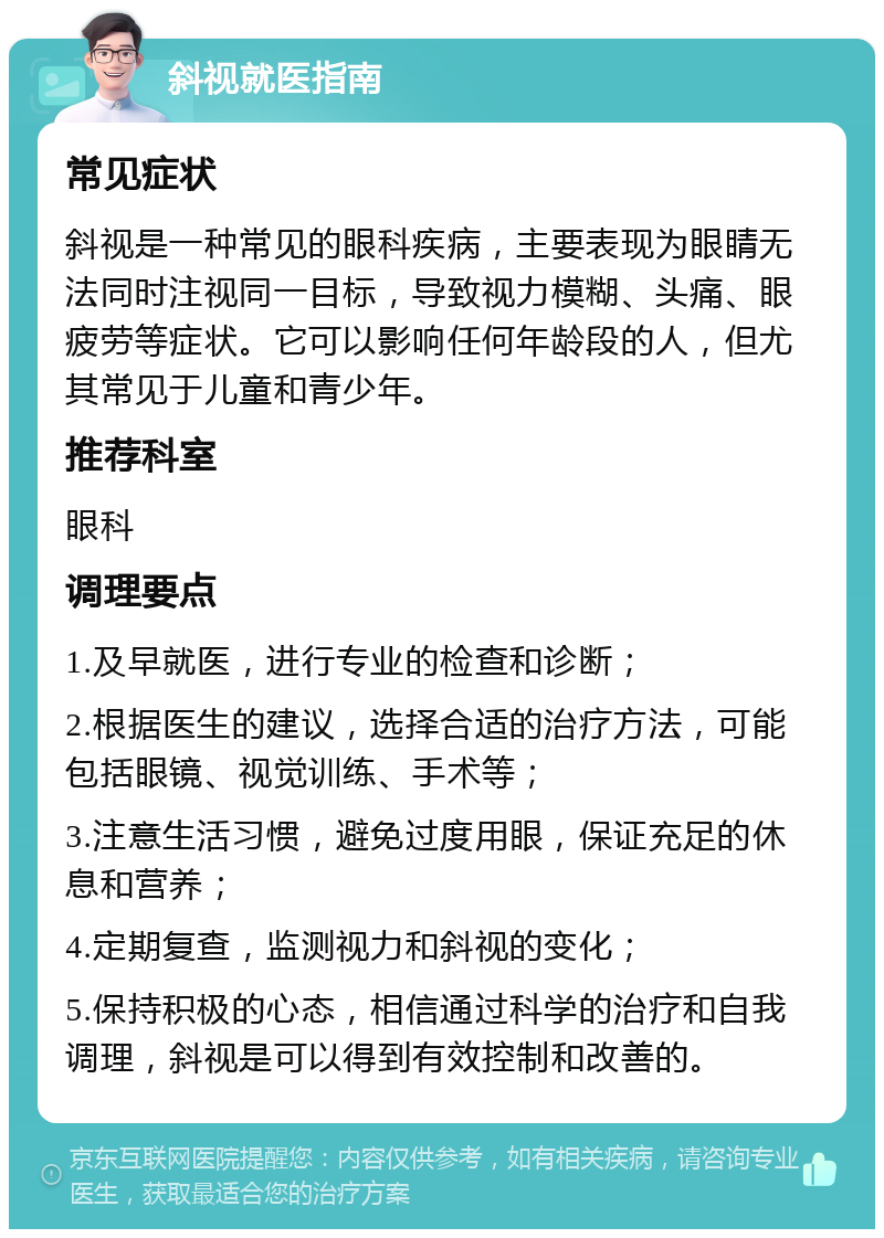 斜视就医指南 常见症状 斜视是一种常见的眼科疾病，主要表现为眼睛无法同时注视同一目标，导致视力模糊、头痛、眼疲劳等症状。它可以影响任何年龄段的人，但尤其常见于儿童和青少年。 推荐科室 眼科 调理要点 1.及早就医，进行专业的检查和诊断； 2.根据医生的建议，选择合适的治疗方法，可能包括眼镜、视觉训练、手术等； 3.注意生活习惯，避免过度用眼，保证充足的休息和营养； 4.定期复查，监测视力和斜视的变化； 5.保持积极的心态，相信通过科学的治疗和自我调理，斜视是可以得到有效控制和改善的。