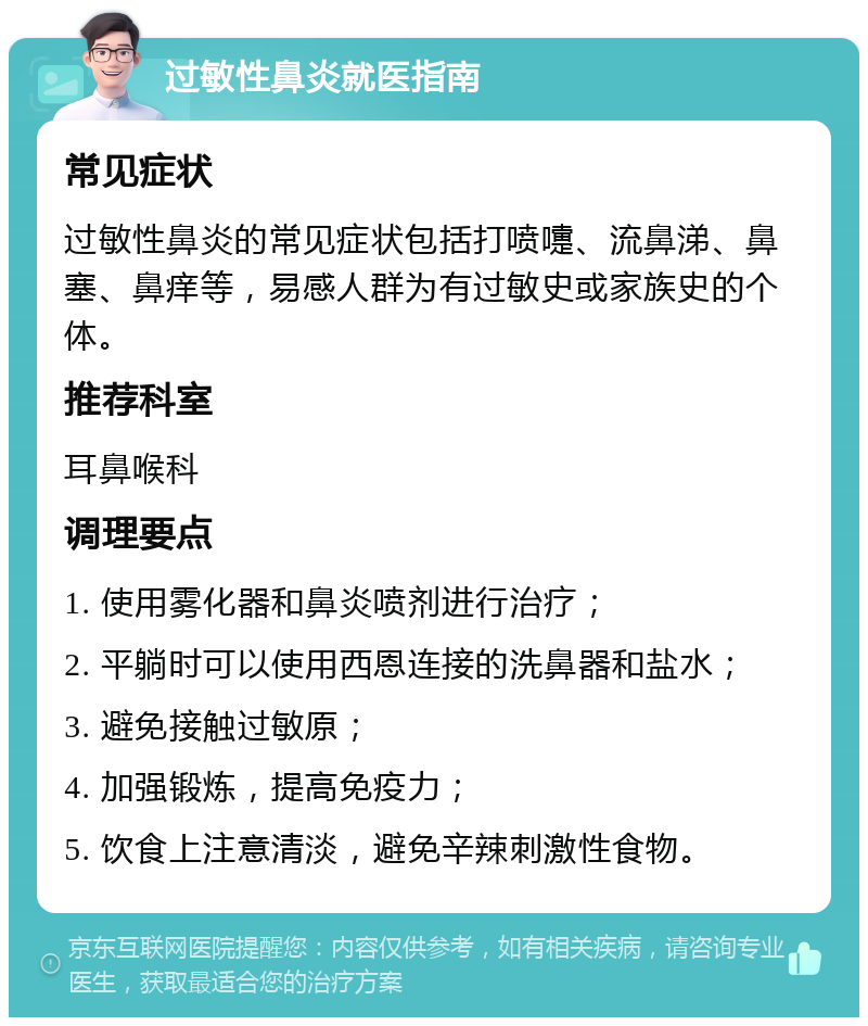 过敏性鼻炎就医指南 常见症状 过敏性鼻炎的常见症状包括打喷嚏、流鼻涕、鼻塞、鼻痒等，易感人群为有过敏史或家族史的个体。 推荐科室 耳鼻喉科 调理要点 1. 使用雾化器和鼻炎喷剂进行治疗； 2. 平躺时可以使用西恩连接的洗鼻器和盐水； 3. 避免接触过敏原； 4. 加强锻炼，提高免疫力； 5. 饮食上注意清淡，避免辛辣刺激性食物。