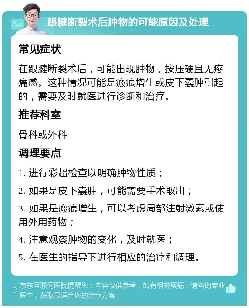 跟腱断裂术后肿物的可能原因及处理 常见症状 在跟腱断裂术后，可能出现肿物，按压硬且无疼痛感。这种情况可能是瘢痕增生或皮下囊肿引起的，需要及时就医进行诊断和治疗。 推荐科室 骨科或外科 调理要点 1. 进行彩超检查以明确肿物性质； 2. 如果是皮下囊肿，可能需要手术取出； 3. 如果是瘢痕增生，可以考虑局部注射激素或使用外用药物； 4. 注意观察肿物的变化，及时就医； 5. 在医生的指导下进行相应的治疗和调理。