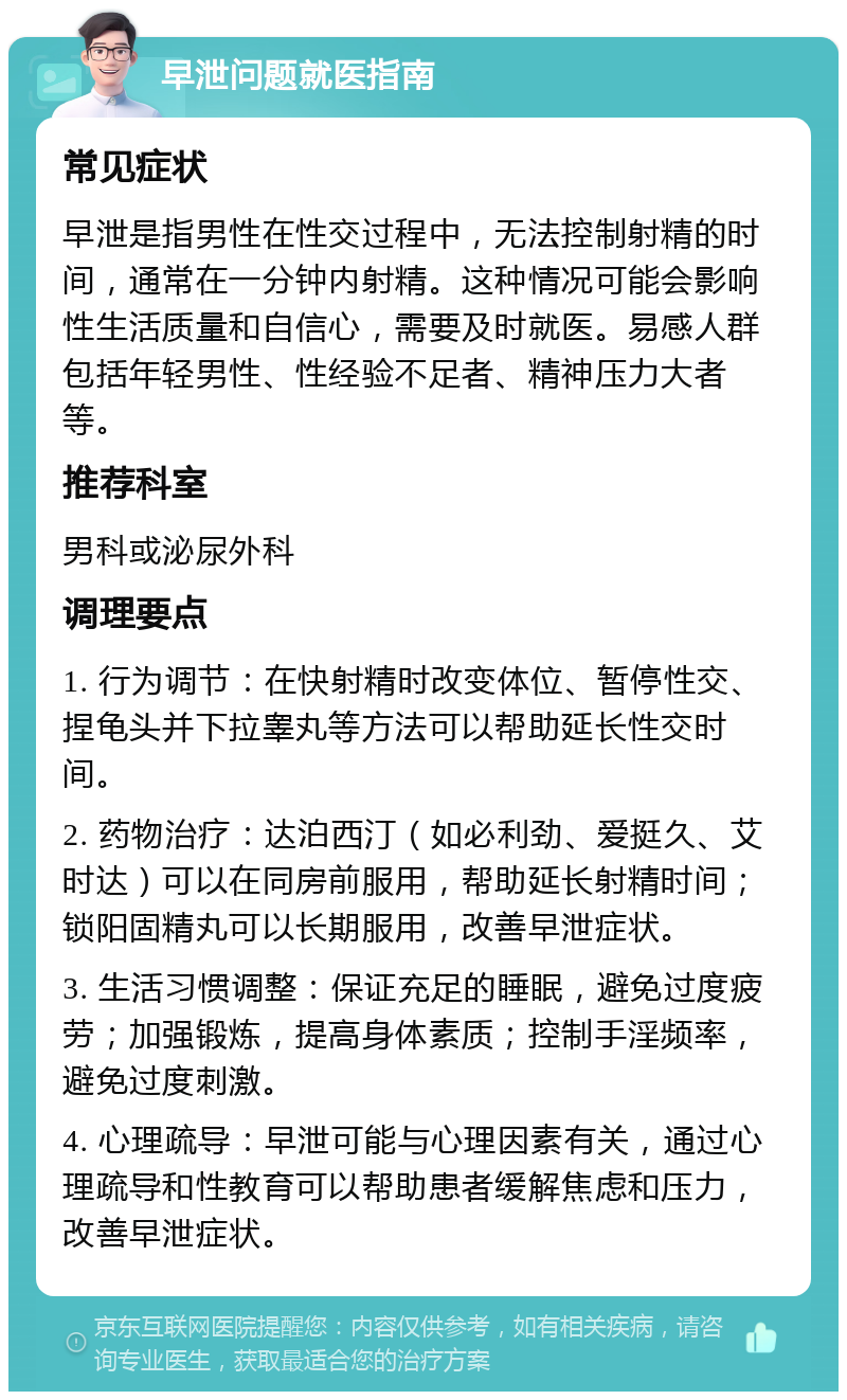 早泄问题就医指南 常见症状 早泄是指男性在性交过程中，无法控制射精的时间，通常在一分钟内射精。这种情况可能会影响性生活质量和自信心，需要及时就医。易感人群包括年轻男性、性经验不足者、精神压力大者等。 推荐科室 男科或泌尿外科 调理要点 1. 行为调节：在快射精时改变体位、暂停性交、捏龟头并下拉睾丸等方法可以帮助延长性交时间。 2. 药物治疗：达泊西汀（如必利劲、爱挺久、艾时达）可以在同房前服用，帮助延长射精时间；锁阳固精丸可以长期服用，改善早泄症状。 3. 生活习惯调整：保证充足的睡眠，避免过度疲劳；加强锻炼，提高身体素质；控制手淫频率，避免过度刺激。 4. 心理疏导：早泄可能与心理因素有关，通过心理疏导和性教育可以帮助患者缓解焦虑和压力，改善早泄症状。