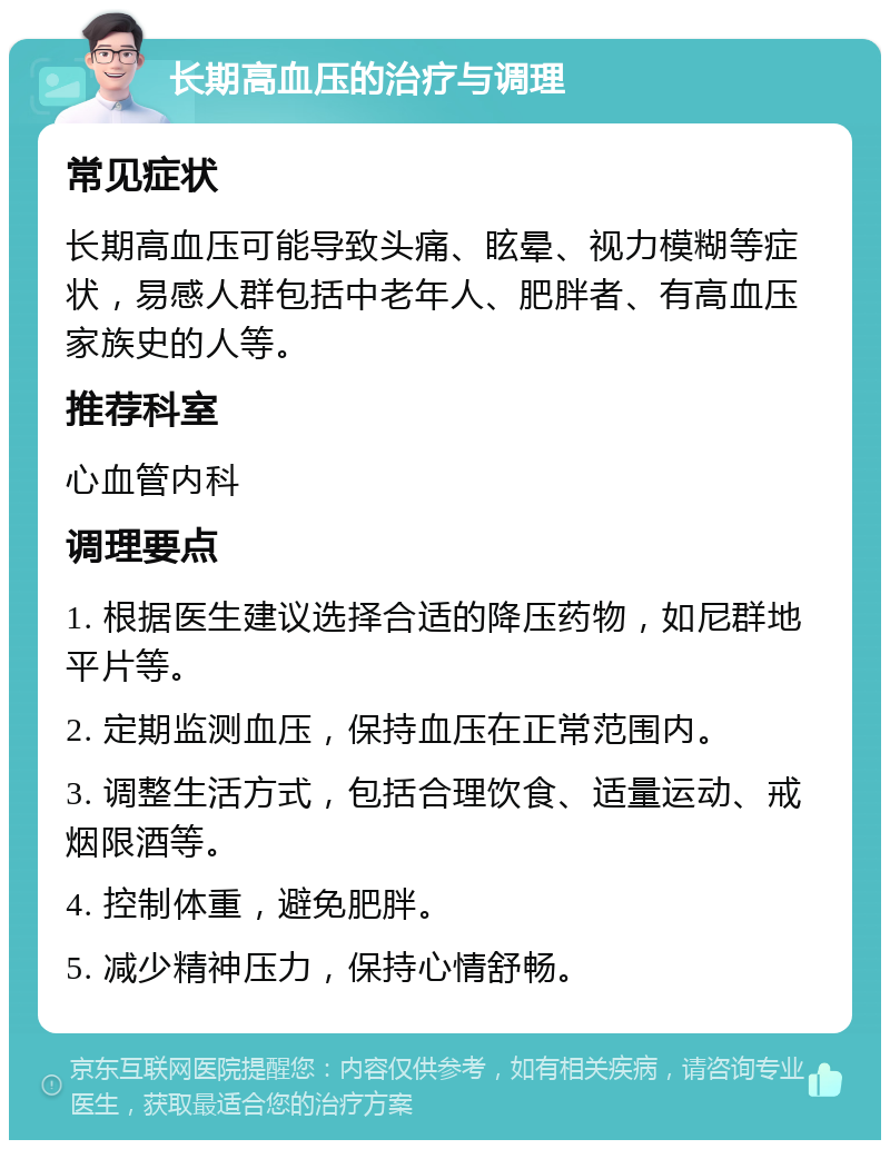 长期高血压的治疗与调理 常见症状 长期高血压可能导致头痛、眩晕、视力模糊等症状，易感人群包括中老年人、肥胖者、有高血压家族史的人等。 推荐科室 心血管内科 调理要点 1. 根据医生建议选择合适的降压药物，如尼群地平片等。 2. 定期监测血压，保持血压在正常范围内。 3. 调整生活方式，包括合理饮食、适量运动、戒烟限酒等。 4. 控制体重，避免肥胖。 5. 减少精神压力，保持心情舒畅。