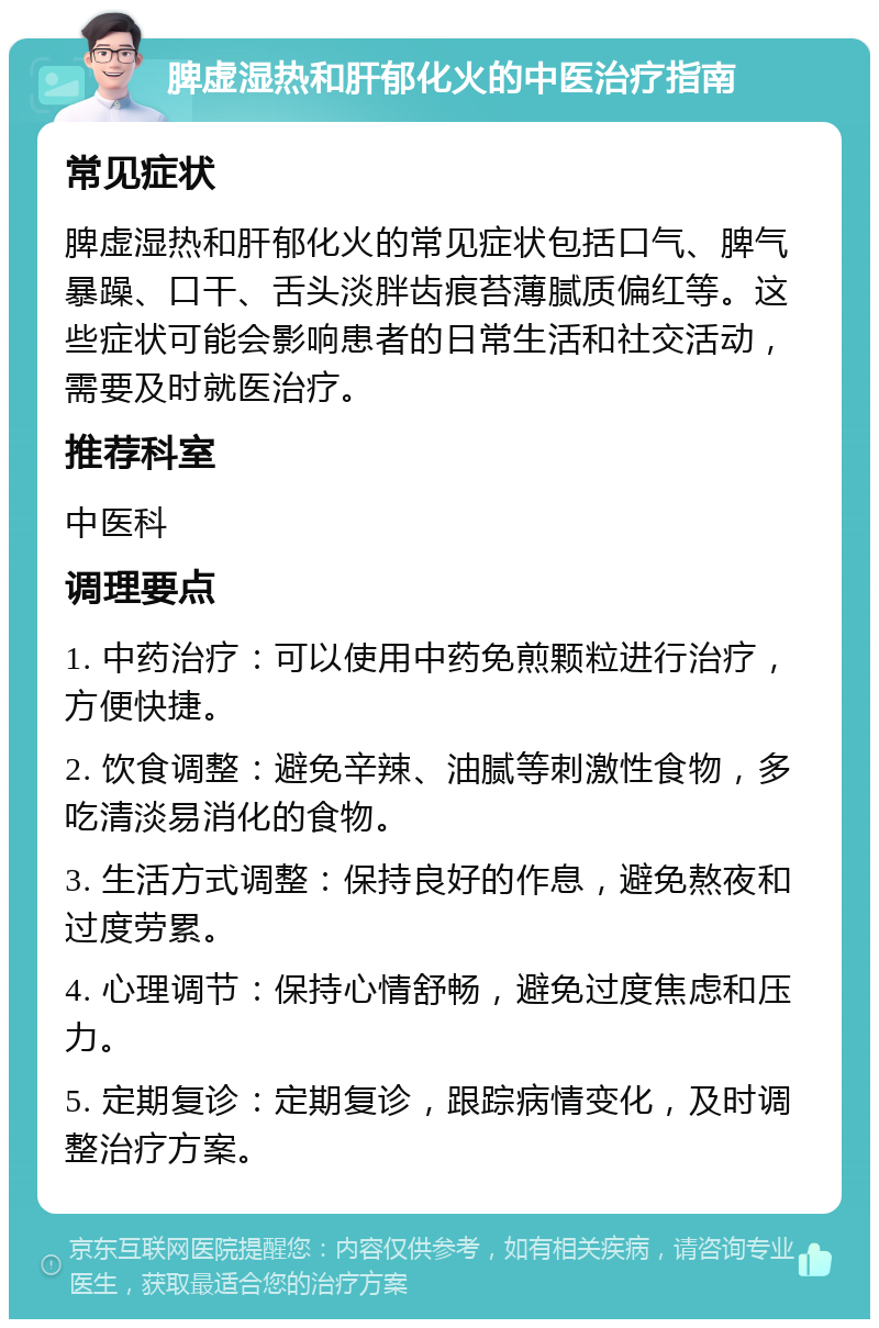 脾虚湿热和肝郁化火的中医治疗指南 常见症状 脾虚湿热和肝郁化火的常见症状包括口气、脾气暴躁、口干、舌头淡胖齿痕苔薄腻质偏红等。这些症状可能会影响患者的日常生活和社交活动，需要及时就医治疗。 推荐科室 中医科 调理要点 1. 中药治疗：可以使用中药免煎颗粒进行治疗，方便快捷。 2. 饮食调整：避免辛辣、油腻等刺激性食物，多吃清淡易消化的食物。 3. 生活方式调整：保持良好的作息，避免熬夜和过度劳累。 4. 心理调节：保持心情舒畅，避免过度焦虑和压力。 5. 定期复诊：定期复诊，跟踪病情变化，及时调整治疗方案。