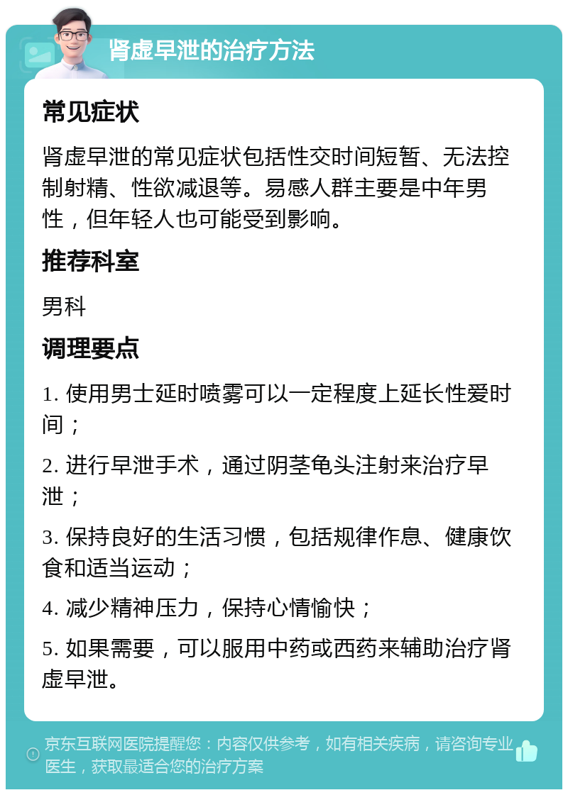 肾虚早泄的治疗方法 常见症状 肾虚早泄的常见症状包括性交时间短暂、无法控制射精、性欲减退等。易感人群主要是中年男性，但年轻人也可能受到影响。 推荐科室 男科 调理要点 1. 使用男士延时喷雾可以一定程度上延长性爱时间； 2. 进行早泄手术，通过阴茎龟头注射来治疗早泄； 3. 保持良好的生活习惯，包括规律作息、健康饮食和适当运动； 4. 减少精神压力，保持心情愉快； 5. 如果需要，可以服用中药或西药来辅助治疗肾虚早泄。