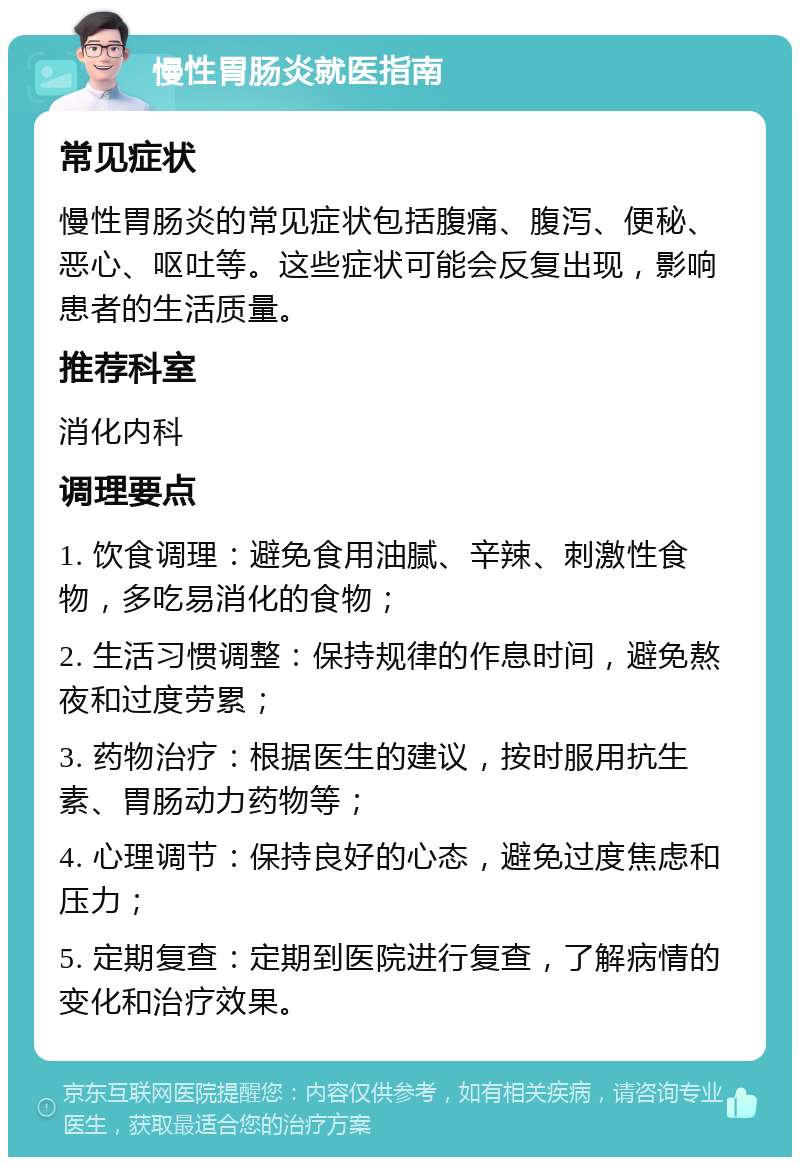 慢性胃肠炎就医指南 常见症状 慢性胃肠炎的常见症状包括腹痛、腹泻、便秘、恶心、呕吐等。这些症状可能会反复出现，影响患者的生活质量。 推荐科室 消化内科 调理要点 1. 饮食调理：避免食用油腻、辛辣、刺激性食物，多吃易消化的食物； 2. 生活习惯调整：保持规律的作息时间，避免熬夜和过度劳累； 3. 药物治疗：根据医生的建议，按时服用抗生素、胃肠动力药物等； 4. 心理调节：保持良好的心态，避免过度焦虑和压力； 5. 定期复查：定期到医院进行复查，了解病情的变化和治疗效果。