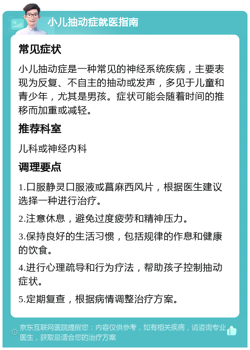 小儿抽动症就医指南 常见症状 小儿抽动症是一种常见的神经系统疾病，主要表现为反复、不自主的抽动或发声，多见于儿童和青少年，尤其是男孩。症状可能会随着时间的推移而加重或减轻。 推荐科室 儿科或神经内科 调理要点 1.口服静灵口服液或菖麻西风片，根据医生建议选择一种进行治疗。 2.注意休息，避免过度疲劳和精神压力。 3.保持良好的生活习惯，包括规律的作息和健康的饮食。 4.进行心理疏导和行为疗法，帮助孩子控制抽动症状。 5.定期复查，根据病情调整治疗方案。