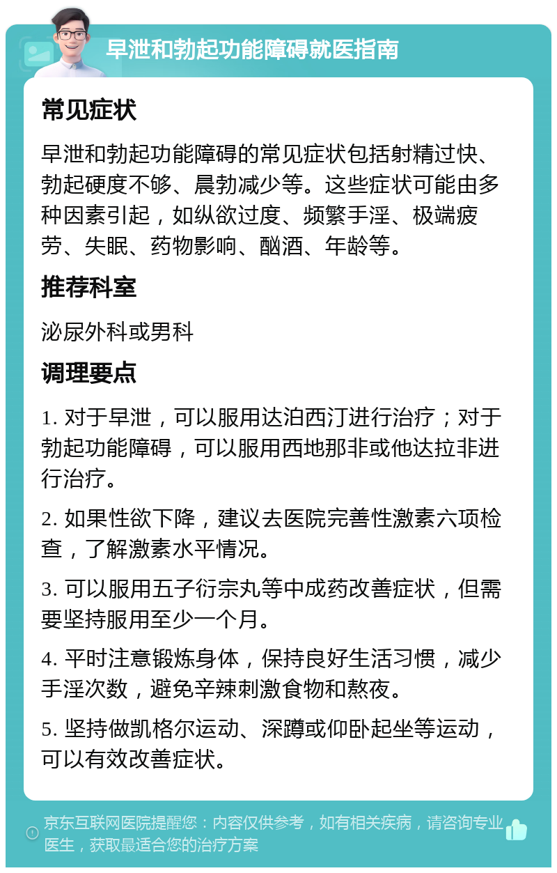 早泄和勃起功能障碍就医指南 常见症状 早泄和勃起功能障碍的常见症状包括射精过快、勃起硬度不够、晨勃减少等。这些症状可能由多种因素引起，如纵欲过度、频繁手淫、极端疲劳、失眠、药物影响、酗酒、年龄等。 推荐科室 泌尿外科或男科 调理要点 1. 对于早泄，可以服用达泊西汀进行治疗；对于勃起功能障碍，可以服用西地那非或他达拉非进行治疗。 2. 如果性欲下降，建议去医院完善性激素六项检查，了解激素水平情况。 3. 可以服用五子衍宗丸等中成药改善症状，但需要坚持服用至少一个月。 4. 平时注意锻炼身体，保持良好生活习惯，减少手淫次数，避免辛辣刺激食物和熬夜。 5. 坚持做凯格尔运动、深蹲或仰卧起坐等运动，可以有效改善症状。