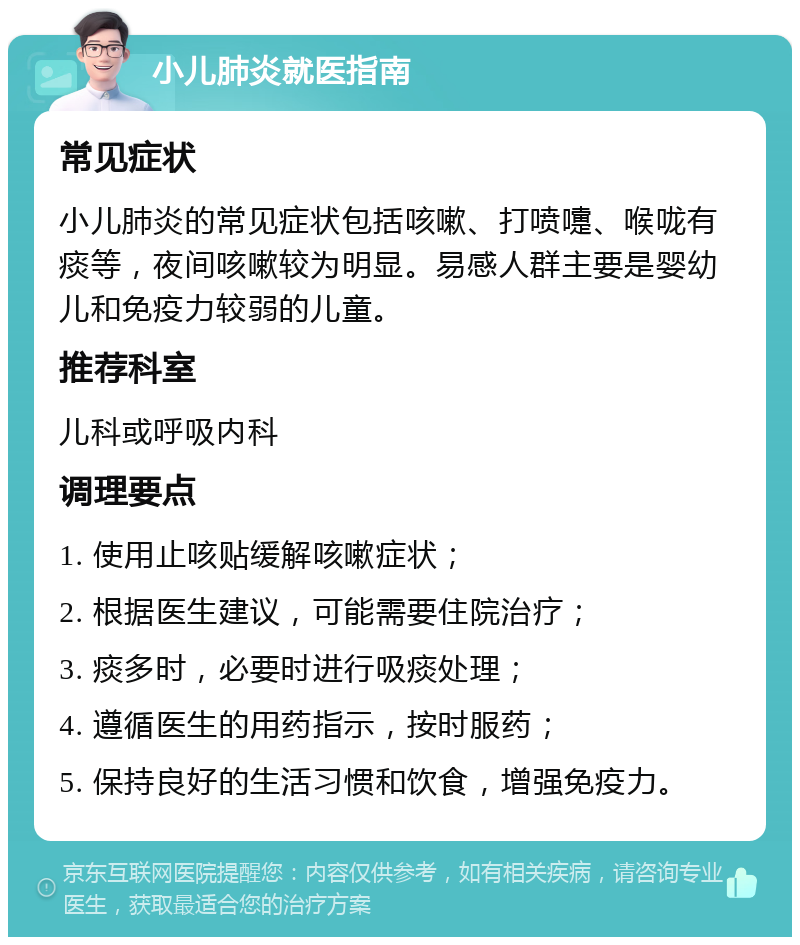 小儿肺炎就医指南 常见症状 小儿肺炎的常见症状包括咳嗽、打喷嚏、喉咙有痰等，夜间咳嗽较为明显。易感人群主要是婴幼儿和免疫力较弱的儿童。 推荐科室 儿科或呼吸内科 调理要点 1. 使用止咳贴缓解咳嗽症状； 2. 根据医生建议，可能需要住院治疗； 3. 痰多时，必要时进行吸痰处理； 4. 遵循医生的用药指示，按时服药； 5. 保持良好的生活习惯和饮食，增强免疫力。