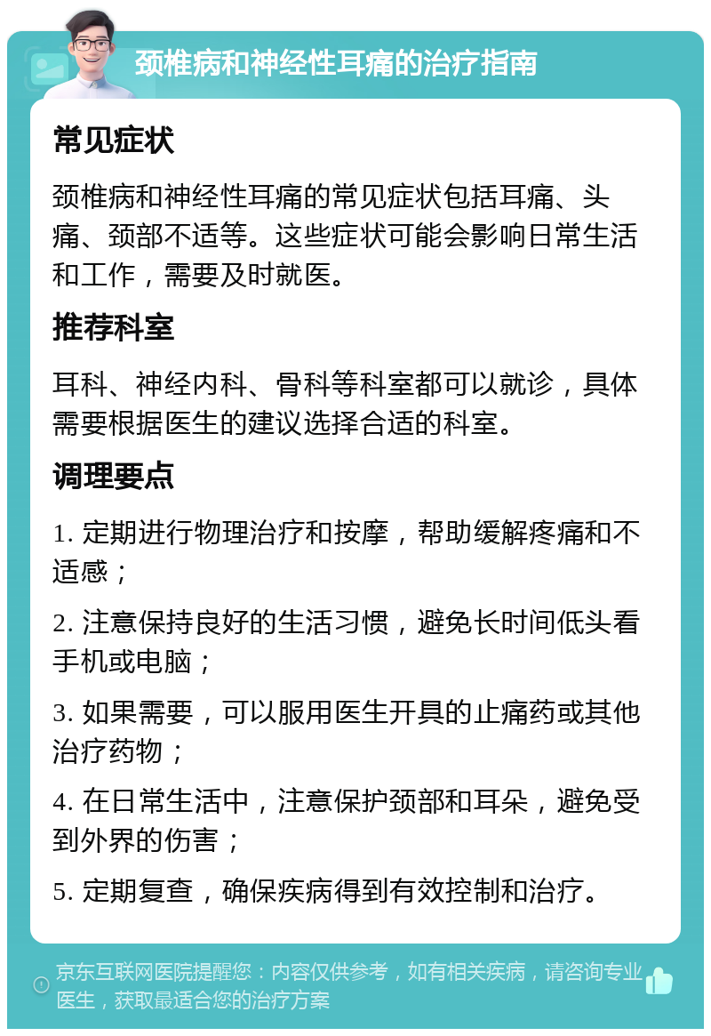 颈椎病和神经性耳痛的治疗指南 常见症状 颈椎病和神经性耳痛的常见症状包括耳痛、头痛、颈部不适等。这些症状可能会影响日常生活和工作，需要及时就医。 推荐科室 耳科、神经内科、骨科等科室都可以就诊，具体需要根据医生的建议选择合适的科室。 调理要点 1. 定期进行物理治疗和按摩，帮助缓解疼痛和不适感； 2. 注意保持良好的生活习惯，避免长时间低头看手机或电脑； 3. 如果需要，可以服用医生开具的止痛药或其他治疗药物； 4. 在日常生活中，注意保护颈部和耳朵，避免受到外界的伤害； 5. 定期复查，确保疾病得到有效控制和治疗。