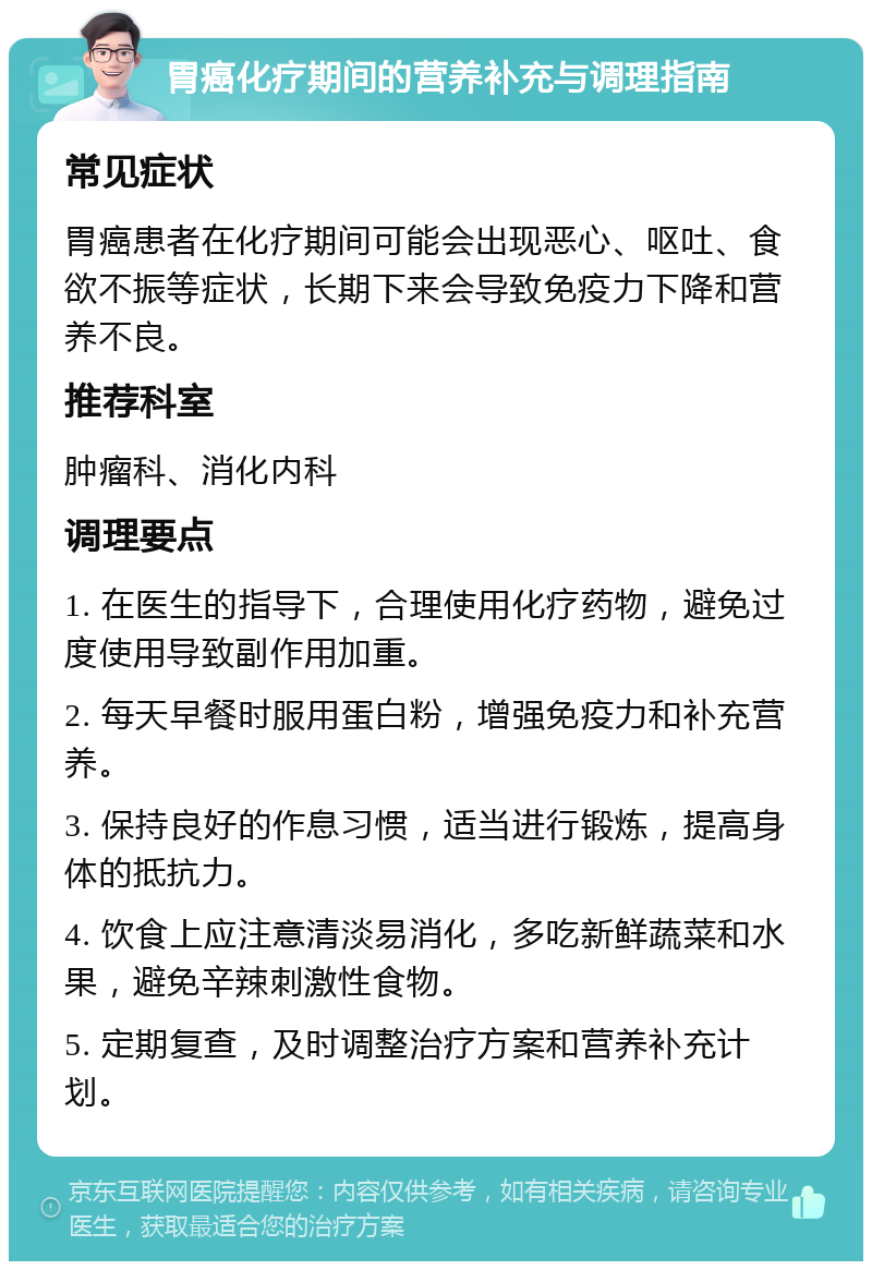 胃癌化疗期间的营养补充与调理指南 常见症状 胃癌患者在化疗期间可能会出现恶心、呕吐、食欲不振等症状，长期下来会导致免疫力下降和营养不良。 推荐科室 肿瘤科、消化内科 调理要点 1. 在医生的指导下，合理使用化疗药物，避免过度使用导致副作用加重。 2. 每天早餐时服用蛋白粉，增强免疫力和补充营养。 3. 保持良好的作息习惯，适当进行锻炼，提高身体的抵抗力。 4. 饮食上应注意清淡易消化，多吃新鲜蔬菜和水果，避免辛辣刺激性食物。 5. 定期复查，及时调整治疗方案和营养补充计划。