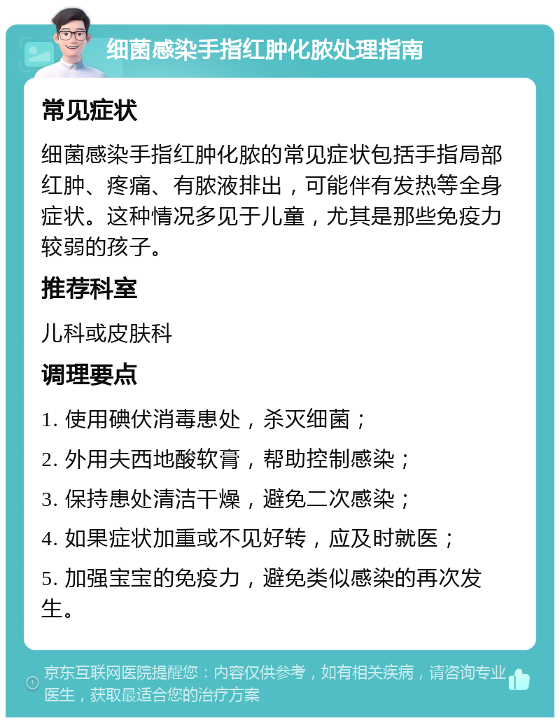 细菌感染手指红肿化脓处理指南 常见症状 细菌感染手指红肿化脓的常见症状包括手指局部红肿、疼痛、有脓液排出，可能伴有发热等全身症状。这种情况多见于儿童，尤其是那些免疫力较弱的孩子。 推荐科室 儿科或皮肤科 调理要点 1. 使用碘伏消毒患处，杀灭细菌； 2. 外用夫西地酸软膏，帮助控制感染； 3. 保持患处清洁干燥，避免二次感染； 4. 如果症状加重或不见好转，应及时就医； 5. 加强宝宝的免疫力，避免类似感染的再次发生。