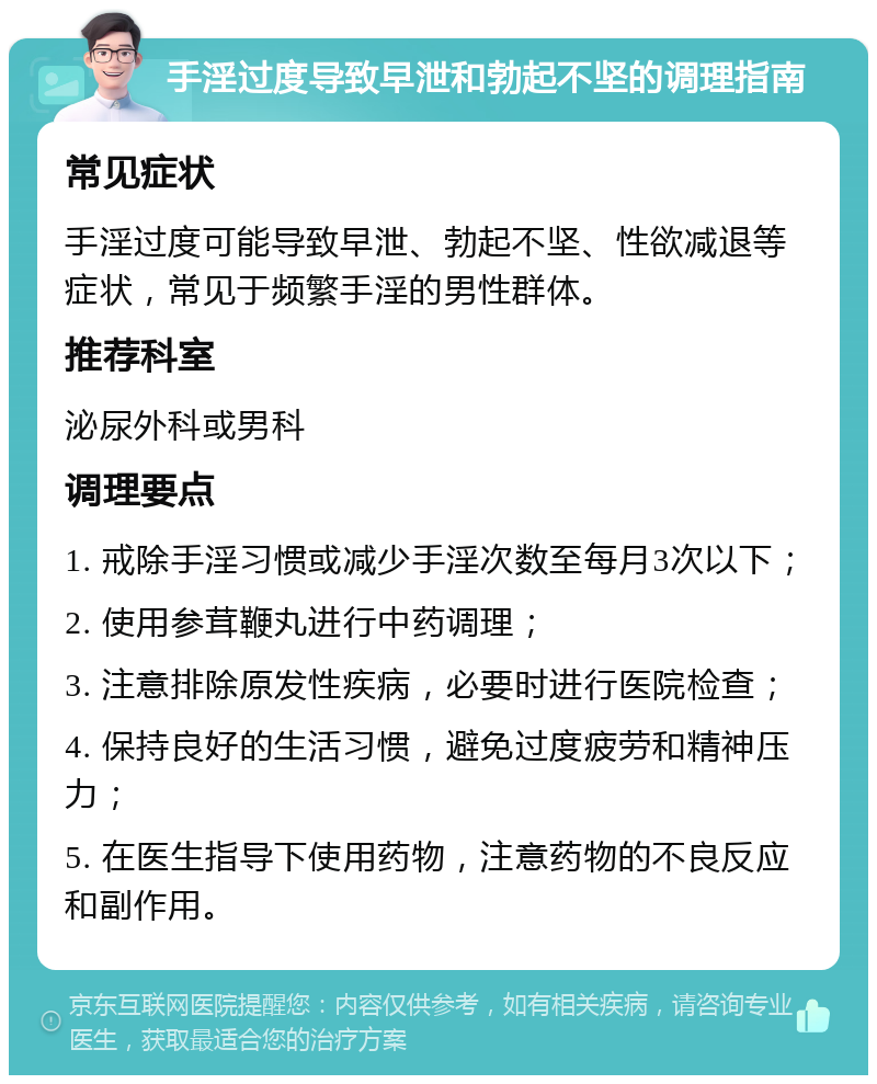 手淫过度导致早泄和勃起不坚的调理指南 常见症状 手淫过度可能导致早泄、勃起不坚、性欲减退等症状，常见于频繁手淫的男性群体。 推荐科室 泌尿外科或男科 调理要点 1. 戒除手淫习惯或减少手淫次数至每月3次以下； 2. 使用参茸鞭丸进行中药调理； 3. 注意排除原发性疾病，必要时进行医院检查； 4. 保持良好的生活习惯，避免过度疲劳和精神压力； 5. 在医生指导下使用药物，注意药物的不良反应和副作用。