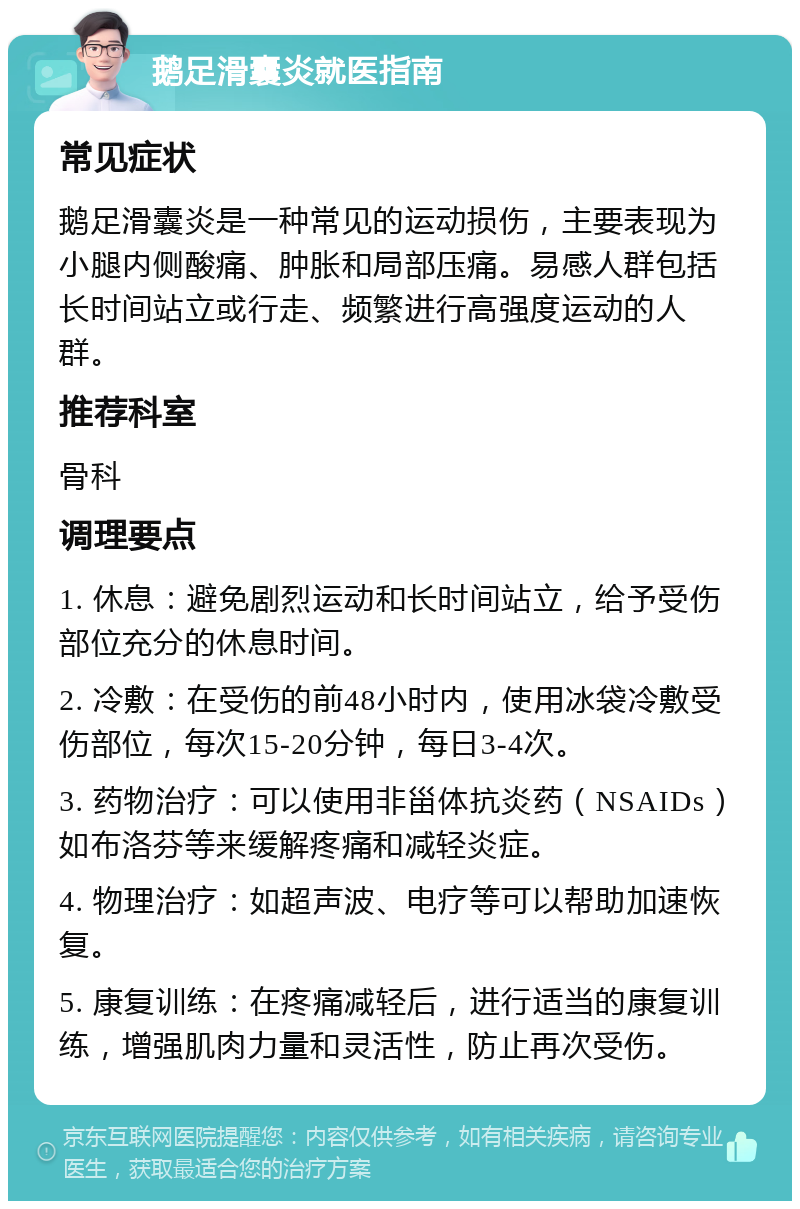 鹅足滑囊炎就医指南 常见症状 鹅足滑囊炎是一种常见的运动损伤，主要表现为小腿内侧酸痛、肿胀和局部压痛。易感人群包括长时间站立或行走、频繁进行高强度运动的人群。 推荐科室 骨科 调理要点 1. 休息：避免剧烈运动和长时间站立，给予受伤部位充分的休息时间。 2. 冷敷：在受伤的前48小时内，使用冰袋冷敷受伤部位，每次15-20分钟，每日3-4次。 3. 药物治疗：可以使用非甾体抗炎药（NSAIDs）如布洛芬等来缓解疼痛和减轻炎症。 4. 物理治疗：如超声波、电疗等可以帮助加速恢复。 5. 康复训练：在疼痛减轻后，进行适当的康复训练，增强肌肉力量和灵活性，防止再次受伤。