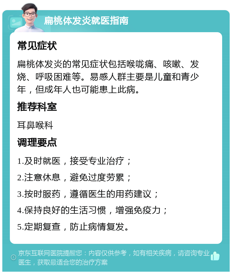 扁桃体发炎就医指南 常见症状 扁桃体发炎的常见症状包括喉咙痛、咳嗽、发烧、呼吸困难等。易感人群主要是儿童和青少年，但成年人也可能患上此病。 推荐科室 耳鼻喉科 调理要点 1.及时就医，接受专业治疗； 2.注意休息，避免过度劳累； 3.按时服药，遵循医生的用药建议； 4.保持良好的生活习惯，增强免疫力； 5.定期复查，防止病情复发。