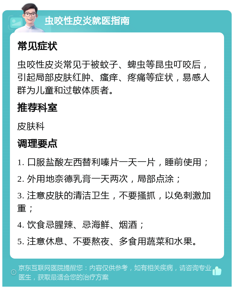 虫咬性皮炎就医指南 常见症状 虫咬性皮炎常见于被蚊子、蜱虫等昆虫叮咬后，引起局部皮肤红肿、瘙痒、疼痛等症状，易感人群为儿童和过敏体质者。 推荐科室 皮肤科 调理要点 1. 口服盐酸左西替利嗪片一天一片，睡前使用； 2. 外用地奈德乳膏一天两次，局部点涂； 3. 注意皮肤的清洁卫生，不要搔抓，以免刺激加重； 4. 饮食忌腥辣、忌海鲜、烟酒； 5. 注意休息、不要熬夜、多食用蔬菜和水果。