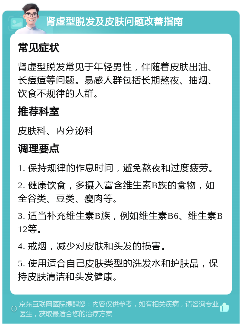 肾虚型脱发及皮肤问题改善指南 常见症状 肾虚型脱发常见于年轻男性，伴随着皮肤出油、长痘痘等问题。易感人群包括长期熬夜、抽烟、饮食不规律的人群。 推荐科室 皮肤科、内分泌科 调理要点 1. 保持规律的作息时间，避免熬夜和过度疲劳。 2. 健康饮食，多摄入富含维生素B族的食物，如全谷类、豆类、瘦肉等。 3. 适当补充维生素B族，例如维生素B6、维生素B12等。 4. 戒烟，减少对皮肤和头发的损害。 5. 使用适合自己皮肤类型的洗发水和护肤品，保持皮肤清洁和头发健康。