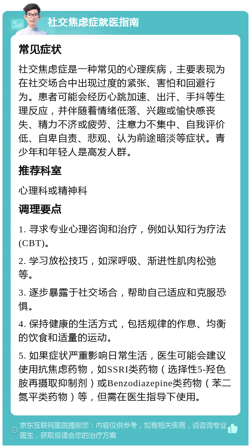 社交焦虑症就医指南 常见症状 社交焦虑症是一种常见的心理疾病，主要表现为在社交场合中出现过度的紧张、害怕和回避行为。患者可能会经历心跳加速、出汗、手抖等生理反应，并伴随着情绪低落、兴趣或愉快感丧失、精力不济或疲劳、注意力不集中、自我评价低、自卑自责、悲观、认为前途暗淡等症状。青少年和年轻人是高发人群。 推荐科室 心理科或精神科 调理要点 1. 寻求专业心理咨询和治疗，例如认知行为疗法(CBT)。 2. 学习放松技巧，如深呼吸、渐进性肌肉松弛等。 3. 逐步暴露于社交场合，帮助自己适应和克服恐惧。 4. 保持健康的生活方式，包括规律的作息、均衡的饮食和适量的运动。 5. 如果症状严重影响日常生活，医生可能会建议使用抗焦虑药物，如SSRI类药物（选择性5-羟色胺再摄取抑制剂）或Benzodiazepine类药物（苯二氮平类药物）等，但需在医生指导下使用。